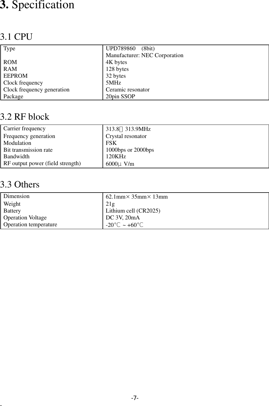 3. Specification   3.1 CPU Type UPD789860 (8bit) Manufacturer: NEC Corporation ROM 4K bytes RAM 128 bytes EEPROM 32 bytes Clock frequency  5MHz Clock frequency generation  Ceramic resonator Package 20pin SSOP  3.2 RF block Carrier frequency  313.8∼313.9MHz Frequency generation  Crystal resonator Modulation FSK Bit transmission rate  1000bps or 2000bps Bandwidth 120KHz RF output power (field strength)  6000μV/m   3.3 Others Dimension  62.1mm×35mm×13mm  Weight 21g Battery  Lithium cell (CR2025) Operation Voltage  DC 3V, 20mA Operation temperature  -20℃ ~ +60℃  -7- - 