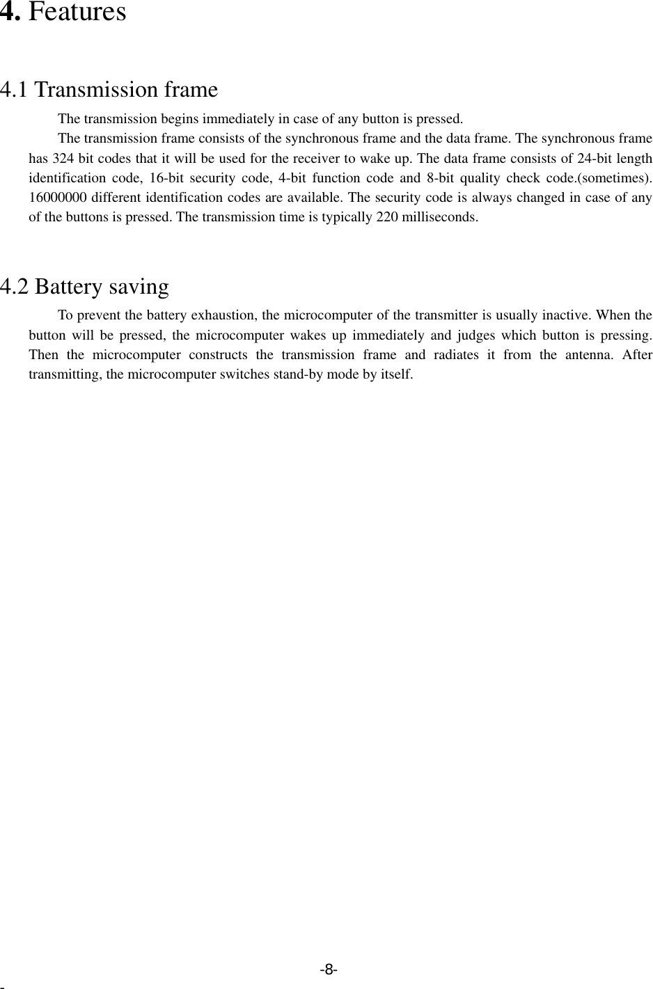 4. Features   4.1 Transmission frame         The transmission begins immediately in case of any button is pressed.         The transmission frame consists of the synchronous frame and the data frame. The synchronous frame has 324 bit codes that it will be used for the receiver to wake up. The data frame consists of 24-bit length identification code, 16-bit security code, 4-bit function code and 8-bit quality check code.(sometimes). 16000000 different identification codes are available. The security code is always changed in case of any of the buttons is pressed. The transmission time is typically 220 milliseconds.   4.2 Battery saving         To prevent the battery exhaustion, the microcomputer of the transmitter is usually inactive. When the button will be pressed, the microcomputer wakes up immediately and judges which button is pressing. Then the microcomputer constructs the transmission frame and radiates it from the antenna. After transmitting, the microcomputer switches stand-by mode by itself.   -8- - 