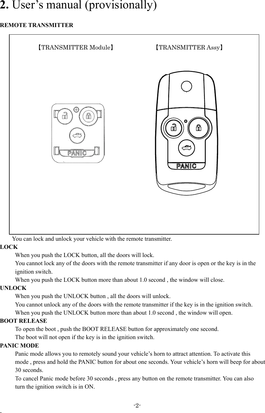 2. User’s manual (provisionally)  REMOTE TRANSMITTER         You can lock and unlock your vehicle with the remote transmitter.       【TRANSMITTER Module】      【TRANSMITTER Assy】 LOCK       When you push the LOCK button, all the doors will lock.         You cannot lock any of the doors with the remote transmitter if any door is open or the key is in the      ignition switch.       When you push the LOCK button more than about 1.0 second , the window will close. UNLOCK       When you push the UNLOCK button , all the doors will unlock.         You cannot unlock any of the doors with the remote transmitter if the key is in the ignition switch.       When you push the UNLOCK button more than about 1.0 second , the window will open.   BOOT RELEASE           To open the boot , push the BOOT RELEASE button for approximately one second.           The boot will not open if the key is in the ignition switch. PANIC MODE           Panic mode allows you to remotely sound your vehicle’s horn to attract attention. To activate this           mode , press and hold the PANIC button for about one seconds. Your vehicle’s horn will beep for about      30 seconds.           To cancel Panic mode before 30 seconds , press any button on the remote transmitter. You can also           turn the ignition switch is in ON. -2- - 