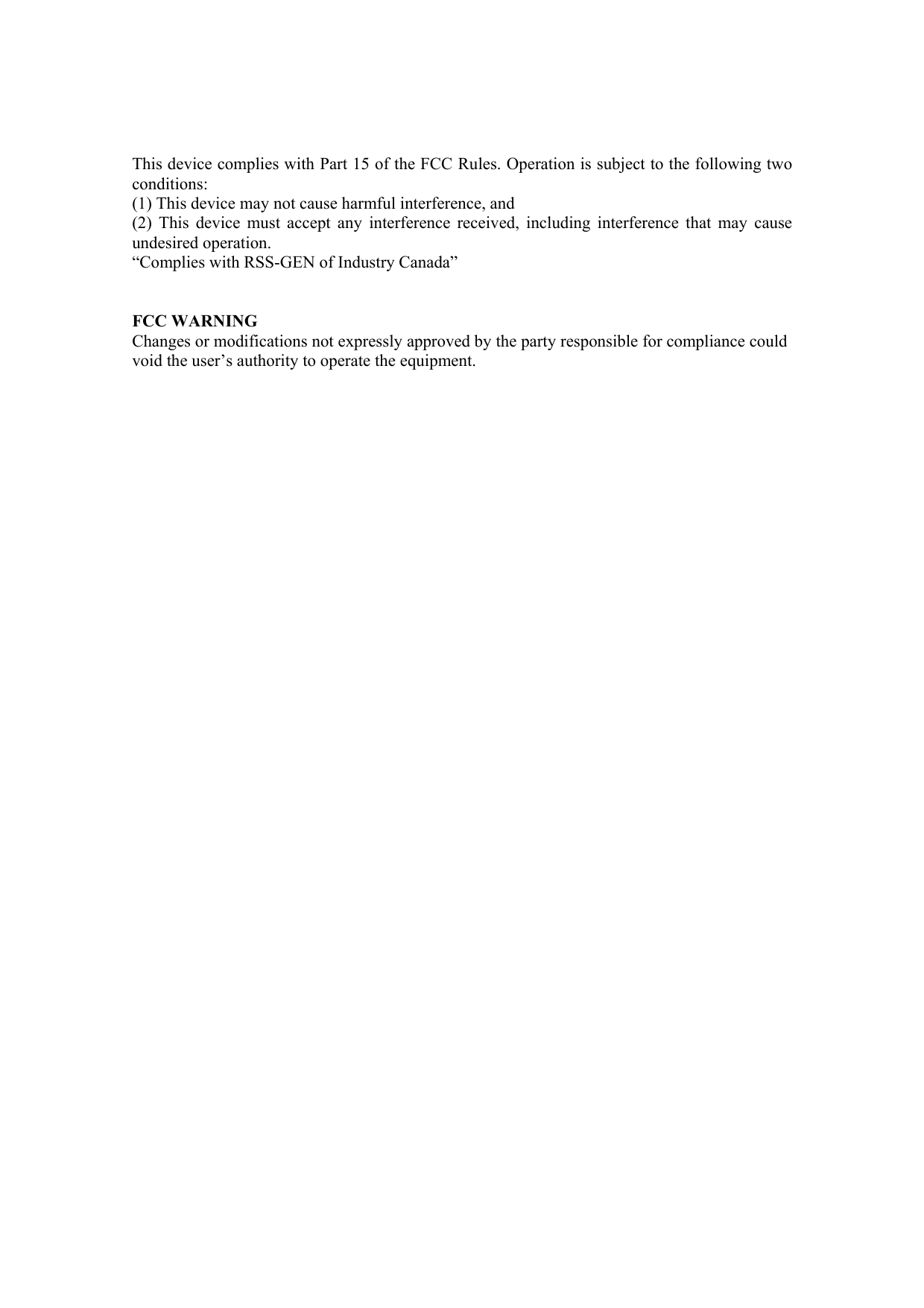 This device complies with Part 15 of the FCC Rules. Operation is subject to the following two conditions:  (1) This device may not cause harmful interference, and  (2) This device must accept any interference received, including interference that may cause undesired operation. “Complies with RSS-GEN of Industry Canada”   FCC WARNING Changes or modifications not expressly approved by the party responsible for compliance could void the user’s authority to operate the equipment.  