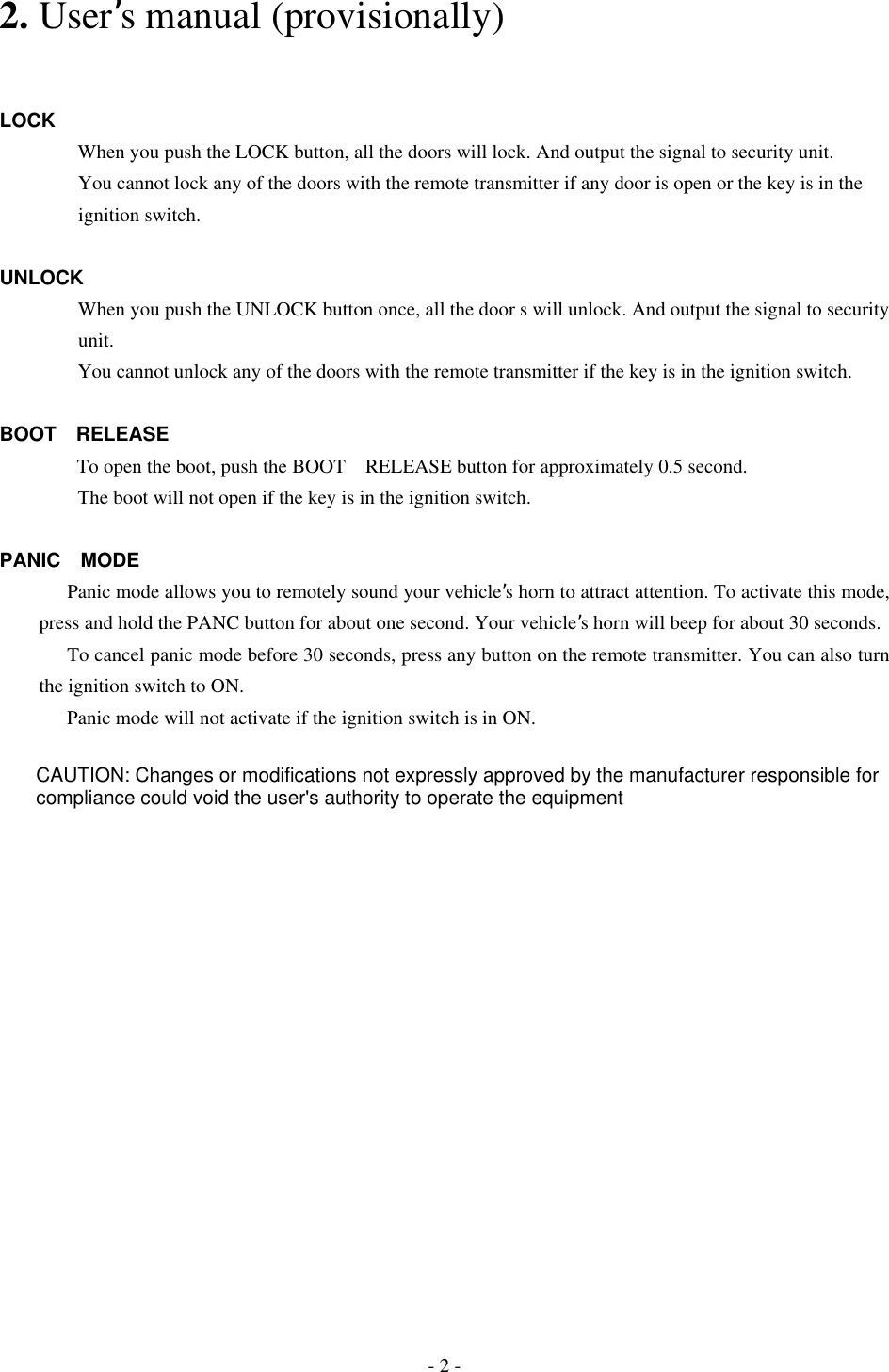 2. User’s manual (provisionally)   LOCK         When you push the LOCK button, all the doors will lock. And output the signal to security unit.         You cannot lock any of the doors with the remote transmitter if any door is open or the key is in the     ignition switch.  UNLOCK         When you push the UNLOCK button once, all the door s will unlock. And output the signal to security     unit.         You cannot unlock any of the doors with the remote transmitter if the key is in the ignition switch.  BOOT RELEASE   To open the boot, push the BOOT RELEASE button for approximately 0.5 second.                 The boot will not open if the key is in the ignition switch.   PANIC MODE Panic mode allows you to remotely sound your vehicle’s horn to attract attention. To activate this mode,   press and hold the PANC button for about one second. Your vehicle’s horn will beep for about 30 seconds. To cancel panic mode before 30 seconds, press any button on the remote transmitter. You can also turn the ignition switch to ON. Panic mode will not activate if the ignition switch is in ON.   - 2 - CAUTION: Changes or modifications not expressly approved by the manufacturer responsible forcompliance could void the user&apos;s authority to operate the equipment