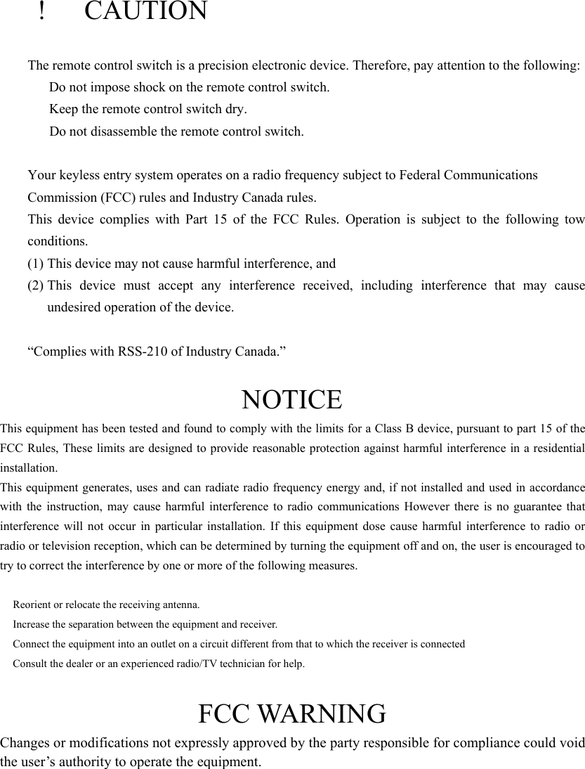   !  CAUTION The remote control switch is a precision electronic device. Therefore, pay attention to the following:   Do not impose shock on the remote control switch.     Keep the remote control switch dry.     Do not disassemble the remote control switch.  Your keyless entry system operates on a radio frequency subject to Federal Communications   Commission (FCC) rules and Industry Canada rules. This device complies with Part 15 of the FCC Rules. Operation is subject to the following tow conditions. (1) This device may not cause harmful interference, and (2) This device must accept any interference received, including interference that may cause undesired operation of the device.  “Complies with RSS-210 of Industry Canada.”  NOTICE This equipment has been tested and found to comply with the limits for a Class B device, pursuant to part 15 of the FCC Rules, These limits are designed to provide reasonable protection against harmful interference in a residential installation. This equipment generates, uses and can radiate radio frequency energy and, if not installed and used in accordance with the instruction, may cause harmful interference to radio communications However there is no guarantee that interference will not occur in particular installation. If this equipment dose cause harmful interference to radio or radio or television reception, which can be determined by turning the equipment off and on, the user is encouraged to try to correct the interference by one or more of the following measures.    Reorient or relocate the receiving antenna.   Increase the separation between the equipment and receiver.   Connect the equipment into an outlet on a circuit different from that to which the receiver is connected   Consult the dealer or an experienced radio/TV technician for help.  FCC WARNING Changes or modifications not expressly approved by the party responsible for compliance could void the user’s authority to operate the equipment.      