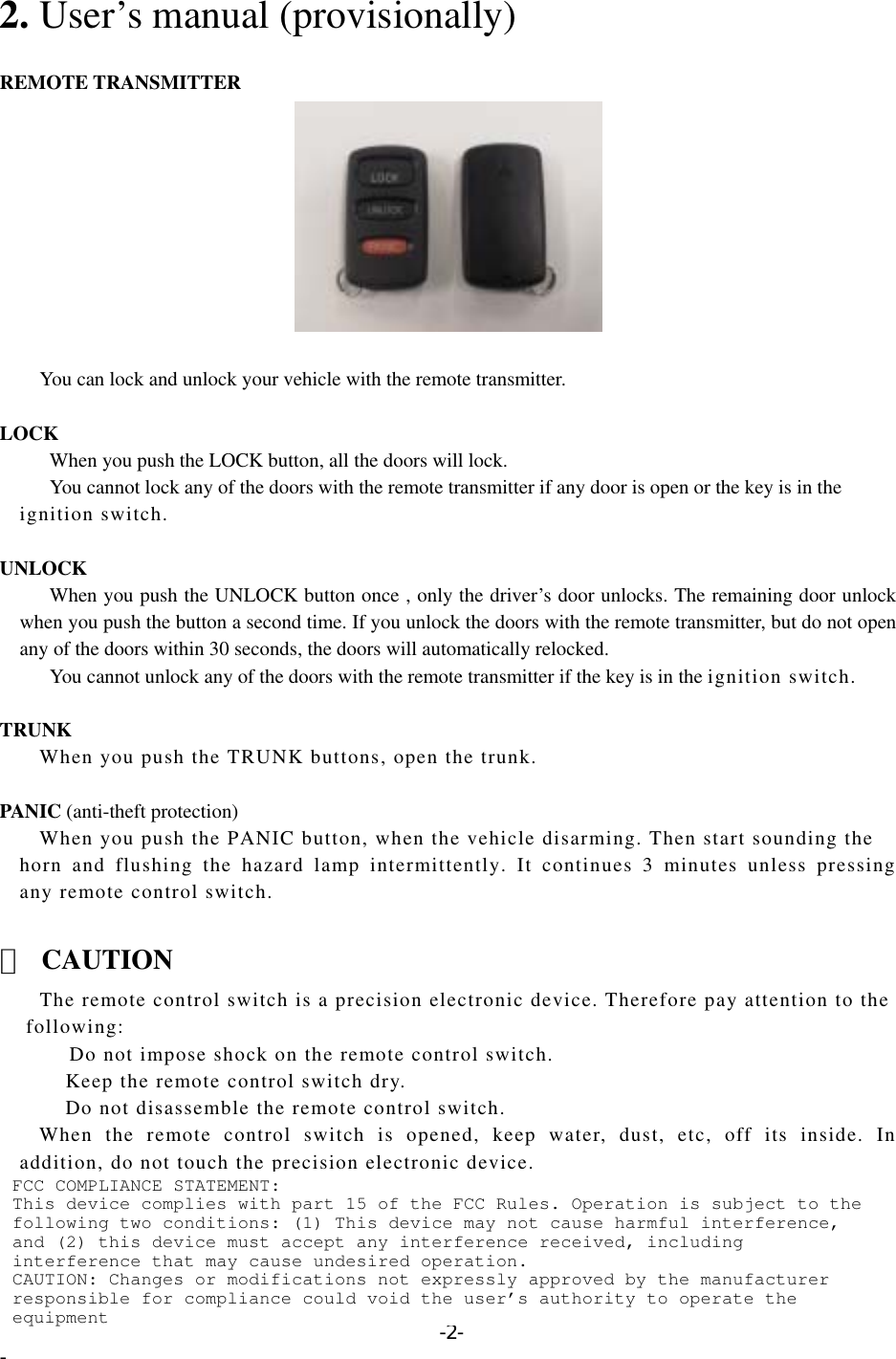 2. User’s manual (provisionally)  REMOTE TRANSMITTER           You can lock and unlock your vehicle with the remote transmitter.  LOCK       When you push the LOCK button, all the doors will lock.         You cannot lock any of the doors with the remote transmitter if any door is open or the key is in the     ignition switch.  UNLOCK       When you push the UNLOCK button once , only the driver’s door unlocks. The remaining door unlock when you push the button a second time. If you unlock the doors with the remote transmitter, but do not open any of the doors within 30 seconds, the doors will automatically relocked. You cannot unlock any of the doors with the remote transmitter if the key is in the ignition switch.  TRUNK        When you push the TRUNK buttons, open the trunk.  PANIC (anti-theft protection)           When you push the PANIC button, when the vehicle disarming. Then start sounding the   horn and flushing the hazard lamp intermittently. It continues 3 minutes unless pressing any remote control switch.  △ CAUTION         The remote control switch is a precision electronic device. Therefore pay attention to the     following:                Do not impose shock on the remote control switch.      Keep the remote control switch dry.      Do not disassemble the remote control switch.    When the remote control switch is opened, keep water, dust, etc, off its inside. In addition, do not touch the precision electronic device.   -2- - FCC COMPLIANCE STATEMENT: This device complies with part 15 of the FCC Rules. Operation is subject to the following two conditions: (1) This device may not cause harmful interference, and (2) this device must accept any interference received, including interference that may cause undesired operation. CAUTION: Changes or modifications not expressly approved by the manufacturer responsible for compliance could void the user’s authority to operate the equipment