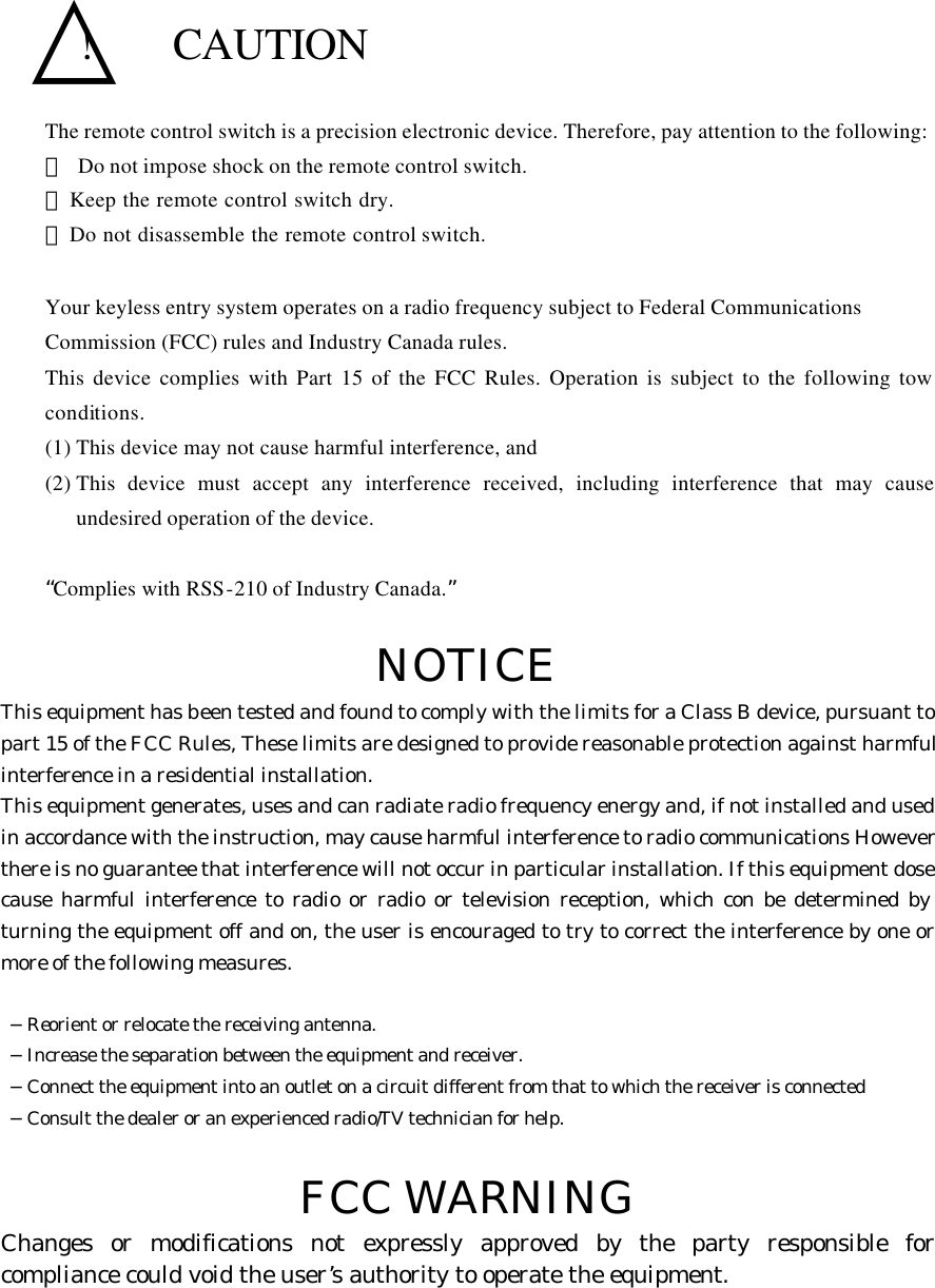   △!  CAUTION The remote control switch is a precision electronic device. Therefore, pay attention to the following: ･ Do not impose shock on the remote control switch. ･  Keep the remote control switch dry. ･  Do not disassemble the remote control switch.  Your keyless entry system operates on a radio frequency subject to Federal Communications   Commission (FCC) rules and Industry Canada rules. This device complies with Part 15 of the FCC Rules. Operation is subject to the following tow conditions. (1) This device may not cause harmful interference, and (2) This device must accept any interference received, including interference that may cause undesired operation of the device.  “Complies with RSS-210 of Industry Canada.”  NOTICE This equipment has been tested and found to comply with the limits for a Class B device, pursuant to part 15 of the FCC Rules, These limits are designed to provide reasonable protection against harmful interference in a residential installation. This equipment generates, uses and can radiate radio frequency energy and, if not installed and used in accordance with the instruction, may cause harmful interference to radio communications However there is no guarantee that interference will not occur in particular installation. If this equipment dose cause harmful interference to radio or radio or television reception, which con be determined by turning the equipment off and on, the user is encouraged to try to correct the interference by one or more of the following measures.   −Reorient or relocate the receiving antenna.  −Increase the separation between the equipment and receiver.  −Connect the equipment into an outlet on a circuit different from that to which the receiver is connected  −Consult the dealer or an experienced radio/TV technician for help.  FCC WARNING Changes or modifications not expressly approved by the party responsible for compliance could void the user’s authority to operate the equipment.      