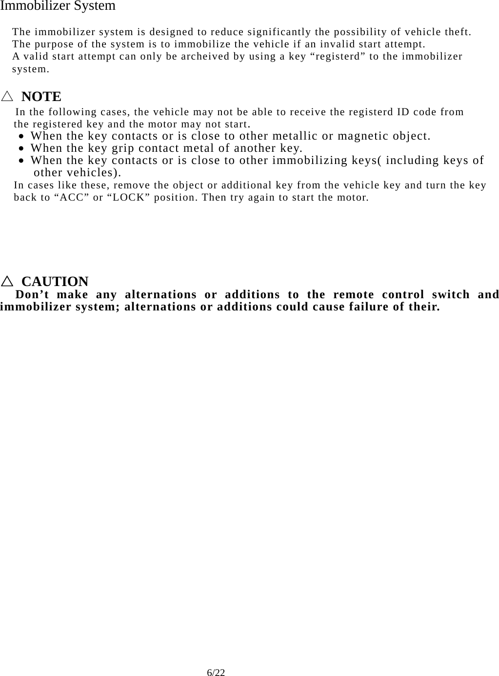     6/22 Immobilizer System  The immobilizer system is designed to reduce significantly the possibility of vehicle theft. The purpose of the system is to immobilize the vehicle if an invalid start attempt. A valid start attempt can only be archeived by using a key “registerd” to the immobilizer system.  △ NOTE   In the following cases, the vehicle may not be able to receive the registerd ID code from       the registered key and the motor may not start.  When the key contacts or is close to other metallic or magnetic object.  When the key grip contact metal of another key.  When the key contacts or is close to other immobilizing keys( including keys of     other vehicles).     In cases like these, remove the object or additional key from the vehicle key and turn the key     back to “ACC” or “LOCK” position. Then try again to start the motor.       △ CAUTION   Don’t make any alternations or additions to the remote control switch and immobilizer system; alternations or additions could cause failure of their. 