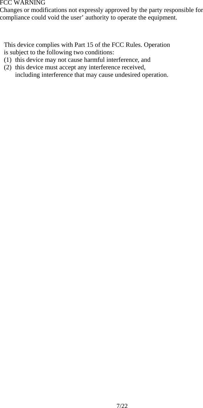     7/22        FCC WARNING Changes or modifications not expressly approved by the party responsible for compliance could void the user’ authority to operate the equipment. This device complies with Part 15 of the FCC Rules. Operation is subject to the following two conditions: (1) this device may not cause harmful interference, and   (2) this device must accept any interference received,   including interference that may cause undesired operation. 