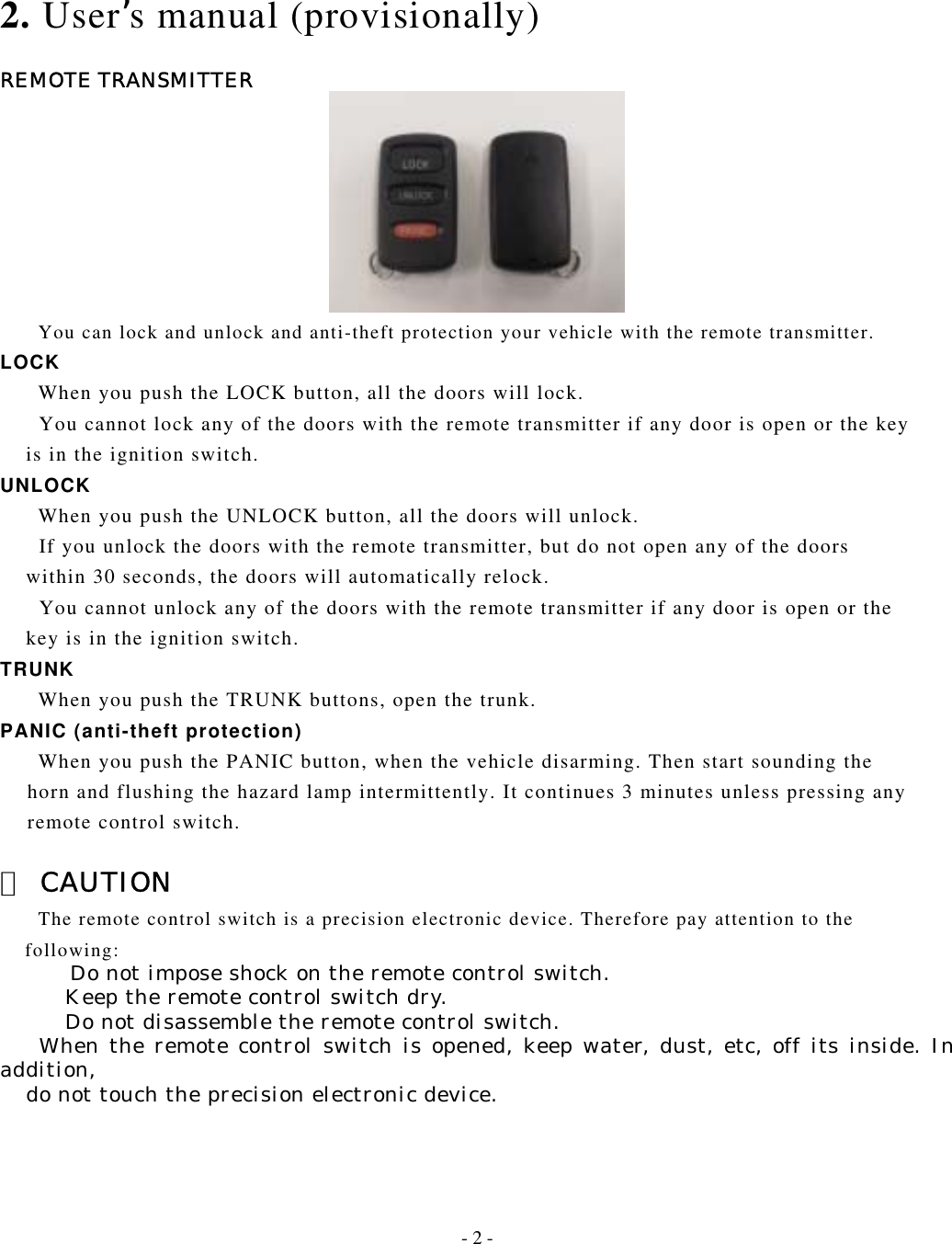   2. User’s manual (provisionally)  REMOTE TRANSMITTER          You can lock and unlock and anti-theft protection your vehicle with the remote transmitter. LOCK     When you push the LOCK button, all the doors will lock.         You cannot lock any of the doors with the remote transmitter if any door is open or the key         is in the ignition switch. UNLOCK     When you push the UNLOCK button, all the doors will unlock.       If you unlock the doors with the remote transmitter, but do not open any of the doors       within 30 seconds, the doors will automatically relock.       You cannot unlock any of the doors with the remote transmitter if any door is open or the       key is in the ignition switch. TRUNK     When you push the TRUNK buttons, open the trunk. PANIC (anti-theft protection)      When you push the PANIC button, when the vehicle disarming. Then start sounding the   horn and flushing the hazard lamp intermittently. It continues 3 minutes unless pressing any     remote control switch.  △ CAUTION         The remote control switch is a precision electronic device. Therefore pay attention to the     following:         Do not impose shock on the remote control switch.      Keep the remote control switch dry.           Do not disassemble the remote control switch.    When the remote control switch is opened, keep water, dust, etc, off its inside. In addition,      do not touch the precision electronic device.    - 2 - 