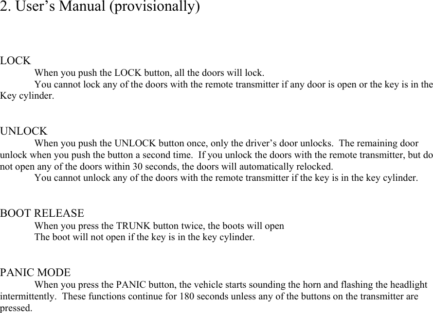 2. User’s Manual (provisionally)    LOCK   When you push the LOCK button, all the doors will lock.   You cannot lock any of the doors with the remote transmitter if any door is open or the key is in the Key cylinder.   UNLOCK   When you push the UNLOCK button once, only the driver’s door unlocks.  The remaining door unlock when you push the button a second time.  If you unlock the doors with the remote transmitter, but do not open any of the doors within 30 seconds, the doors will automatically relocked.   You cannot unlock any of the doors with the remote transmitter if the key is in the key cylinder.   BOOT RELEASE   When you press the TRUNK button twice, the boots will open   The boot will not open if the key is in the key cylinder.   PANIC MODE   When you press the PANIC button, the vehicle starts sounding the horn and flashing the headlight intermittently.  These functions continue for 180 seconds unless any of the buttons on the transmitter are pressed.          