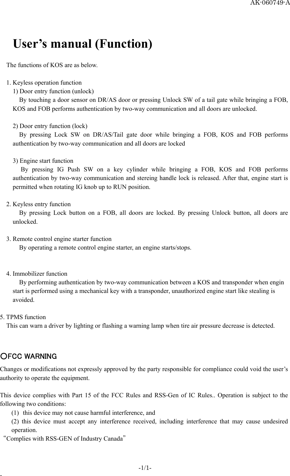 AK-060749-A  User’s manual (Function)   The functions of KOS are as below.    1. Keyless operation function     1) Door entry function (unlock)    By touching a door sensor on DR/AS door or pressing Unlock SW of a tail gate while bringing a FOB, KOS and FOB performs authentication by two-way communication and all doors are unlocked.    2) Door entry function (lock)    By pressing Lock SW on DR/AS/Tail gate door while bringing a FOB, KOS and FOB performs authentication by two-way communication and all doors are locked    3) Engine start function    By pressing IG Push SW on a key cylinder while bringing a FOB, KOS and FOB performs authentication by two-way communication and stereing handle lock is released. After that, engine start is permitted when rotating IG knob up to RUN position.   2. Keyless entry function    By pressing Lock button on a FOB, all doors are locked. By pressing Unlock button, all doors are unlocked.   3. Remote control engine starter function    By operating a remote control engine starter, an engine starts/stops.    4. Immobilizer function    By performing authentication by two-way communication between a KOS and transponder when engin start is performed using a mechanical key with a transponder, unauthorized engine start like stealing is avoided.  5. TPMS function This can warn a driver by lighting or flashing a warning lamp when tire air pressure decrease is detected.   ○FCC WARNING Changes or modifications not expressly approved by the party responsible for compliance could void the user’s authority to operate the equipment.  This device complies with Part 15 of the FCC Rules and RSS-Gen of IC Rules.. Operation is subject to the following two conditions:   (1)  this device may not cause harmful interference, and   (2) this device must accept any interference received, including interference that may cause undesired operation.  “Complies with RSS-GEN of Industry Canada”  -1/1- - 