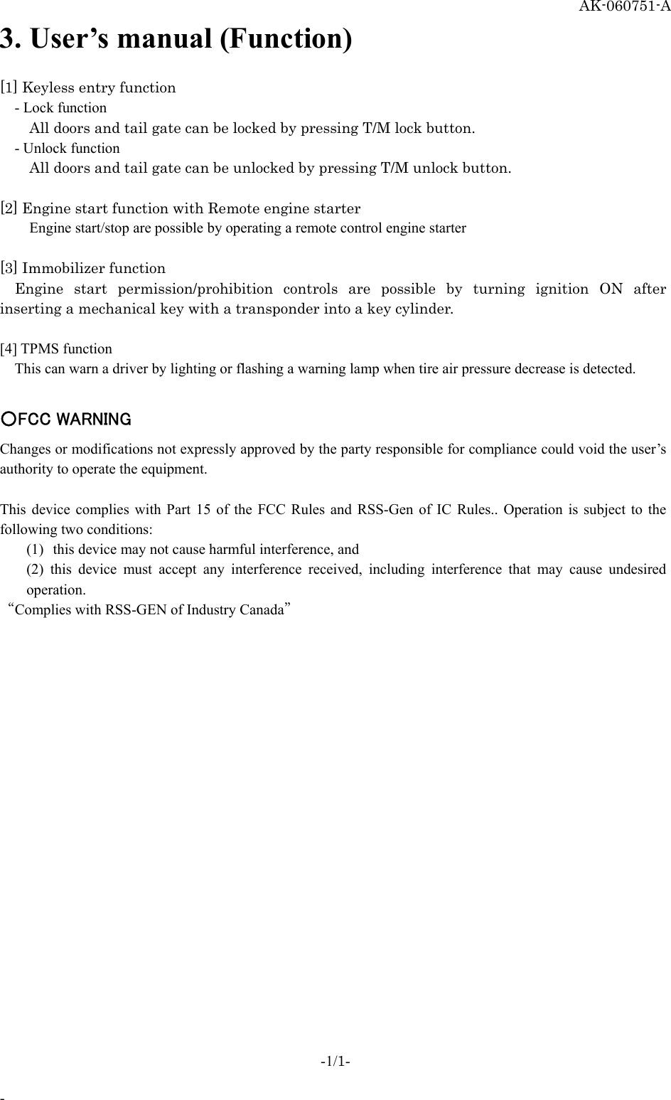   AK-060751-A 3. User’s manual (Function)  [1] Keyless entry function - Lock function All doors and tail gate can be locked by pressing T/M lock button.   - Unlock function All doors and tail gate can be unlocked by pressing T/M unlock button.    [2] Engine start function with Remote engine starter Engine start/stop are possible by operating a remote control engine starter  [3] Immobilizer function Engine start permission/prohibition controls are possible by turning ignition ON after inserting a mechanical key with a transponder into a key cylinder.    [4] TPMS function This can warn a driver by lighting or flashing a warning lamp when tire air pressure decrease is detected.  ○FCC WARNING Changes or modifications not expressly approved by the party responsible for compliance could void the user’s authority to operate the equipment.  This device complies with Part 15 of the FCC Rules and RSS-Gen of IC Rules.. Operation is subject to the following two conditions:   (1)  this device may not cause harmful interference, and   (2) this device must accept any interference received, including interference that may cause undesired operation.  “Complies with RSS-GEN of Industry Canada” -1/1-  - 