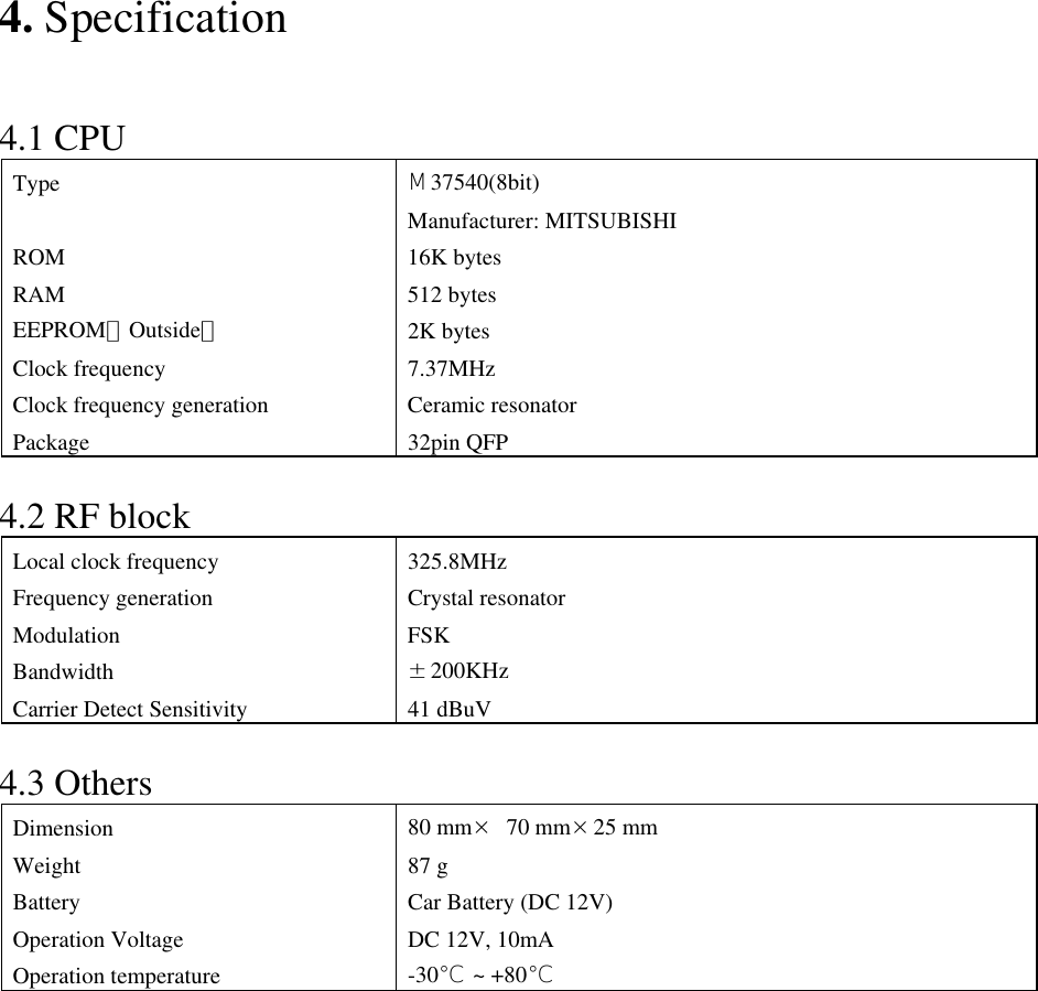 4. Specification   4.1 CPU Type  Μ37540(8bit) Manufacturer: MITSUBISHI ROM 16K bytes RAM 512 bytes EEPROM（Outside） 2K bytes Clock frequency  7.37MHz Clock frequency generation Ceramic resonator Package 32pin QFP  4.2 RF block Local clock frequency  325.8MHz Frequency generation  Crystal resonator Modulation FSK Bandwidth  ±200KHz Carrier Detect Sensitivity  41 dBuV  4.3 Others Dimension  80 mm× 70 mm×25 mm Weight 87 g Battery  Car Battery (DC 12V) Operation Voltage  DC 12V, 10mA Operation temperature  -30℃ ~ +80℃              