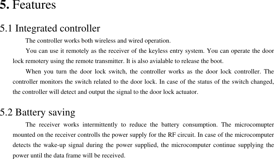 5. Features  5.1 Integrated controller         The controller works both wireless and wired operation.         You can use it remotely as the receiver of the keyless entry system. You can operate the door lock remotery using the remote transmitter. It is also avialable to release the boot.       When you turn the door lock switch, the controller works as the door lock controller. The controller monitors the switch related to the door lock. In case of the status of the switch changed, the controller will detect and output the signal to the door lock actuator.  5.2 Battery saving     The receiver works intermittently to reduce the battery consumption. The microcomupter mounted on the receiver controlls the power supply for the RF circuit. In case of the microcomputer detects the wake-up signal during the power supplied, the microcomputer continue supplying the power until the data frame will be received.                          