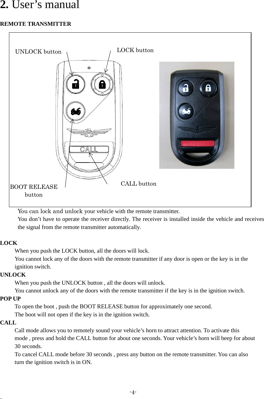 -4- - 2. User’s manual  REMOTE TRANSMITTER         You can lock and unlock your vehicle with the remote transmitter.       You don’t have to operate the receiver directly. The receiver is installed inside the vehicle and receives the signal from the remote transmitter automatically.  LOCK       When you push the LOCK button, all the doors will lock.         You cannot lock any of the doors with the remote transmitter if any door is open or the key is in the      ignition switch. UNLOCK       When you push the UNLOCK button , all the doors will unlock.         You cannot unlock any of the doors with the remote transmitter if the key is in the ignition switch. POP UP           To open the boot , push the BOOT RELEASE button for approximately one second.           The boot will not open if the key is in the ignition switch. CALL           Call mode allows you to remotely sound your vehicle’s horn to attract attention. To activate this           mode , press and hold the CALL button for about one seconds. Your vehicle’s horn will beep for about      30 seconds.           To cancel CALL mode before 30 seconds , press any button on the remote transmitter. You can also      turn the ignition switch is in ON.  LOCK buttonUNLOCK button CALL button BOOT RELEASE button 