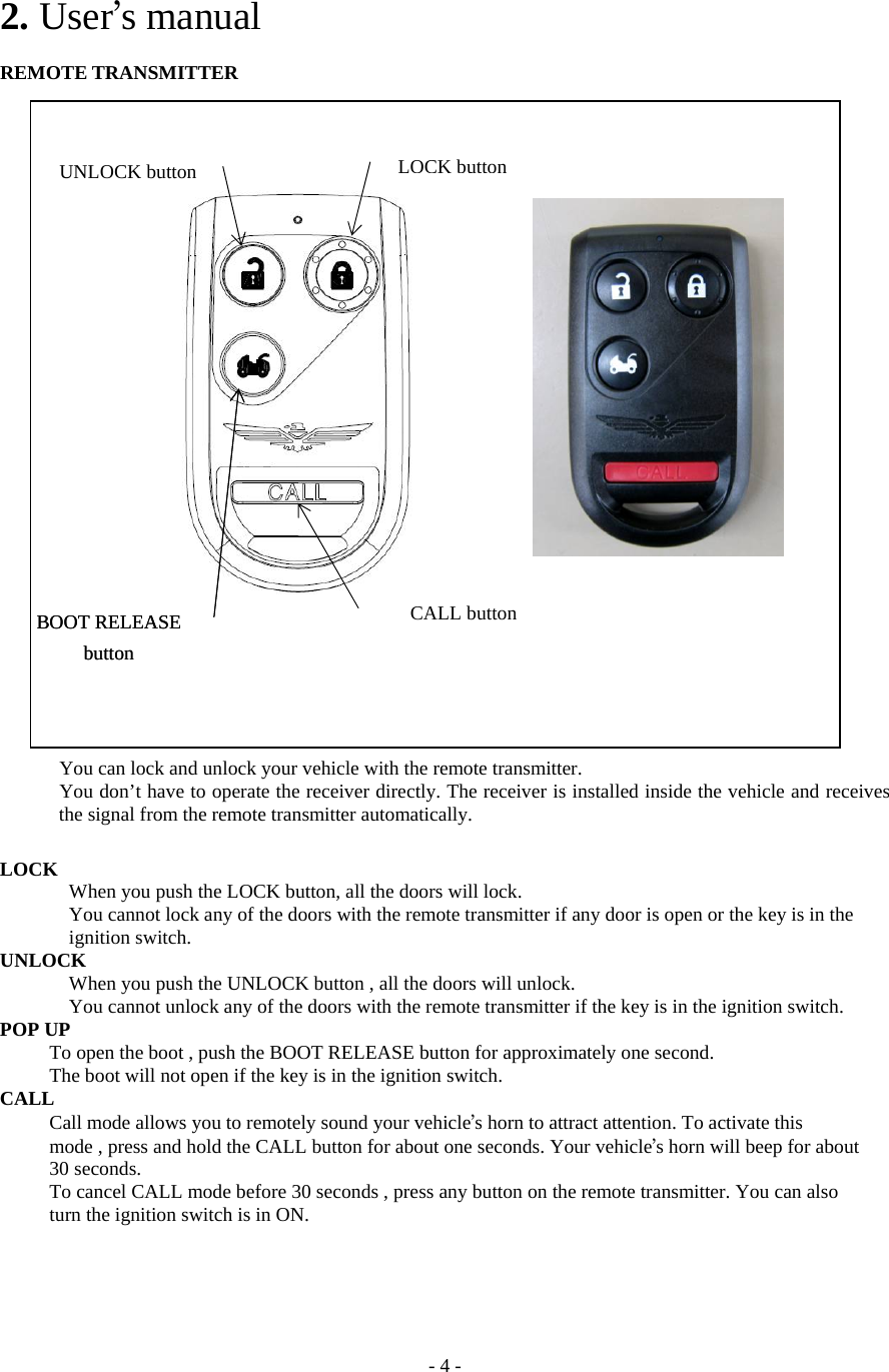 - 4 - 2. User’s manual  REMOTE TRANSMITTER       You can lock and unlock your vehicle with the remote transmitter.             You don’t have to operate the receiver directly. The receiver is installed inside the vehicle and receives the signal from the remote transmitter automatically.  LOCK       When you push the LOCK button, all the doors will lock.         You cannot lock any of the doors with the remote transmitter if any door is open or the key is in the      ignition switch. UNLOCK       When you push the UNLOCK button , all the doors will unlock.         You cannot unlock any of the doors with the remote transmitter if the key is in the ignition switch. POP UP           To open the boot , push the BOOT RELEASE button for approximately one second.           The boot will not open if the key is in the ignition switch. CALL      Call mode allows you to remotely sound your vehicle’s horn to attract attention. To activate this           mode , press and hold the CALL button for about one seconds. Your vehicle’s horn will beep for about      30 seconds.           To cancel CALL mode before 30 seconds , press any button on the remote transmitter. You can also      turn the ignition switch is in ON.   LOCK buttonUNLOCK button CALL button BOOT RELEASE button BOOT RELEASE button 