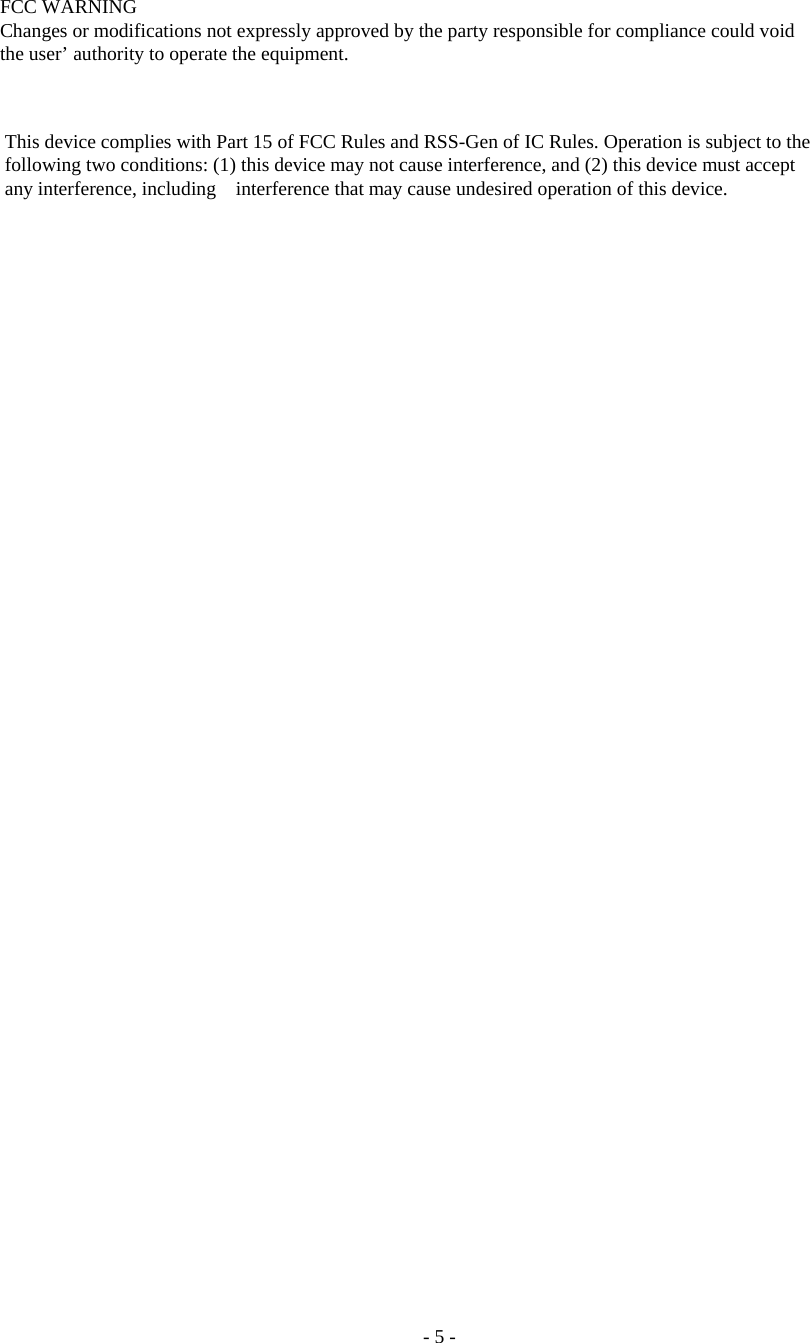 - 5 - FCC WARNING Changes or modifications not expressly approved by the party responsible for compliance could void the user’ authority to operate the equipment. This device complies with Part 15 of FCC Rules and RSS-Gen of IC Rules. Operation is subject to the following two conditions: (1) this device may not cause interference, and (2) this device must accept any interference, including interference that may cause undesired operation of this device. 