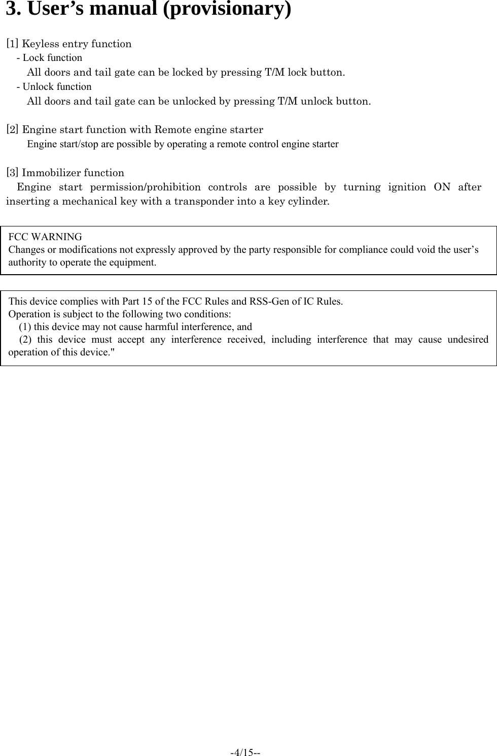  -4/15--  3. User’s manual (provisionary)  [1] Keyless entry function - Lock function All doors and tail gate can be locked by pressing T/M lock button.   - Unlock function All doors and tail gate can be unlocked by pressing T/M unlock button.    [2] Engine start function with Remote engine starter Engine start/stop are possible by operating a remote control engine starter  [3] Immobilizer function Engine start permission/prohibition controls are possible by turning ignition ON after inserting a mechanical key with a transponder into a key cylinder.   FCC WARNING Changes or modifications not expressly approved by the party responsible for compliance could void the user’s authority to operate the equipment. This device complies with Part 15 of the FCC Rules and RSS-Gen of IC Rules. Operation is subject to the following two conditions:  (1) this device may not cause harmful interference, and  (2) this device must accept any interference received, including interference that may cause undesired operation of this device.&quot; 