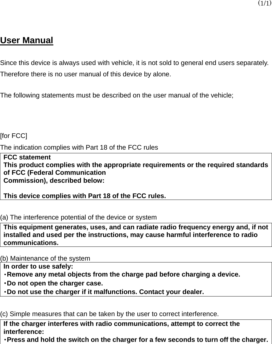 (1/1)  User Manual   Since this device is always used with vehicle, it is not sold to general end users separately. Therefore there is no user manual of this device by alone.  The following statements must be described on the user manual of the vehicle;     [for FCC]   The indication complies with Part 18 of the FCC rules FCC statement This product complies with the appropriate requirements or the required standards of FCC (Federal Communication Commission), described below:  This device complies with Part 18 of the FCC rules.  (a) The interference potential of the device or system This equipment generates, uses, and can radiate radio frequency energy and, if not installed and used per the instructions, may cause harmful interference to radio communications.  (b) Maintenance of the system In order to use safely: ・Remove any metal objects from the charge pad before charging a device. ・Do not open the charger case. ・Do not use the charger if it malfunctions. Contact your dealer.  (c) Simple measures that can be taken by the user to correct interference. If the charger interferes with radio communications, attempt to correct the interference: ・Press and hold the switch on the charger for a few seconds to turn off the charger. 