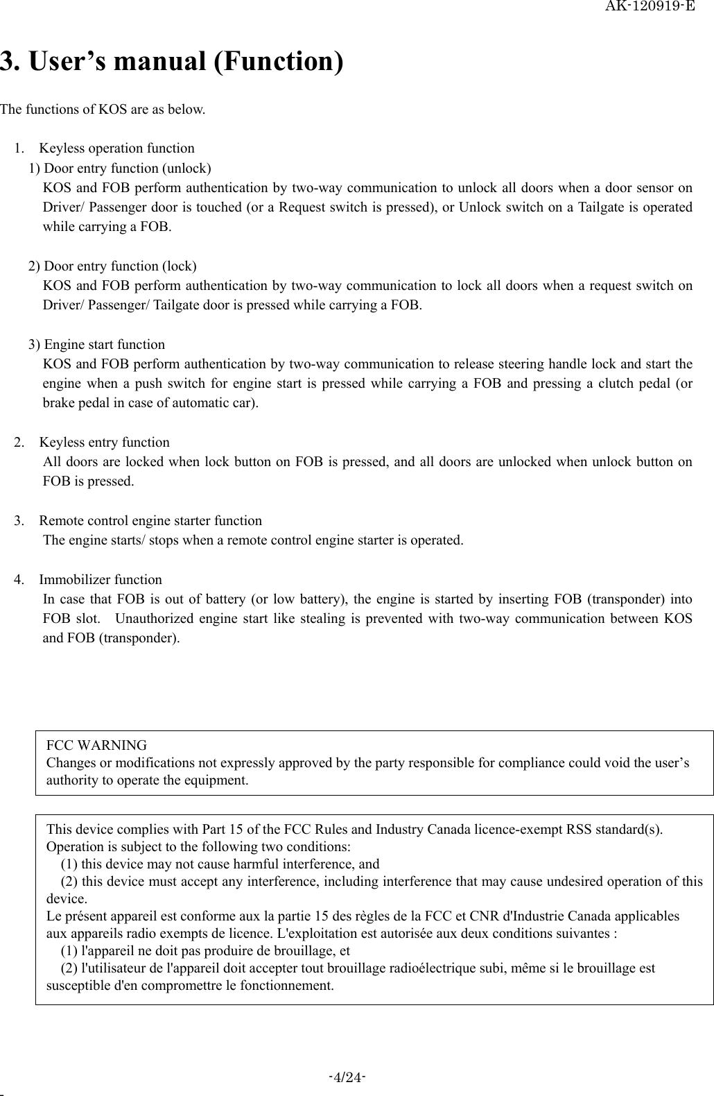    AK-120919-E -4/24- -  3. User’s manual (Function)  The functions of KOS are as below.        1.  Keyless operation function    1) Door entry function (unlock)      KOS and FOB perform authentication by two-way communication to unlock all doors when a door sensor on Driver/ Passenger door is touched (or a Request switch is pressed), or Unlock switch on a Tailgate is operated while carrying a FOB.        2) Door entry function (lock)      KOS and FOB perform authentication by two-way communication to lock all doors when a request switch on Driver/ Passenger/ Tailgate door is pressed while carrying a FOB.    3) Engine start function    KOS and FOB perform authentication by two-way communication to release steering handle lock and start the engine when a push switch for engine start is pressed while carrying a FOB and pressing a clutch pedal (or brake pedal in case of automatic car).       2.  Keyless entry function    All doors are locked when lock button on FOB is pressed, and all doors are unlocked when unlock button on FOB is pressed.     3.    Remote control engine starter function    The engine starts/ stops when a remote control engine starter is operated.     4.  Immobilizer function     In case that FOB is out of battery (or low battery), the engine is started by inserting FOB (transponder) into FOB slot.   Unauthorized engine start like stealing is prevented with two-way communication between KOS and FOB (transponder).       FCC WARNING Changes or modifications not expressly approved by the party responsible for compliance could void the user’s authority to operate the equipment. This device complies with Part 15 of the FCC Rules and Industry Canada licence-exempt RSS standard(s). Operation is subject to the following two conditions:  (1) this device may not cause harmful interference, and  (2) this device must accept any interference, including interference that may cause undesired operation of this device. Le présent appareil est conforme aux la partie 15 des règles de la FCC et CNR d&apos;Industrie Canada applicables aux appareils radio exempts de licence. L&apos;exploitation est autorisée aux deux conditions suivantes :     (1) l&apos;appareil ne doit pas produire de brouillage, et     (2) l&apos;utilisateur de l&apos;appareil doit accepter tout brouillage radioélectrique subi, même si le brouillage est susceptible d&apos;en compromettre le fonctionnement. 