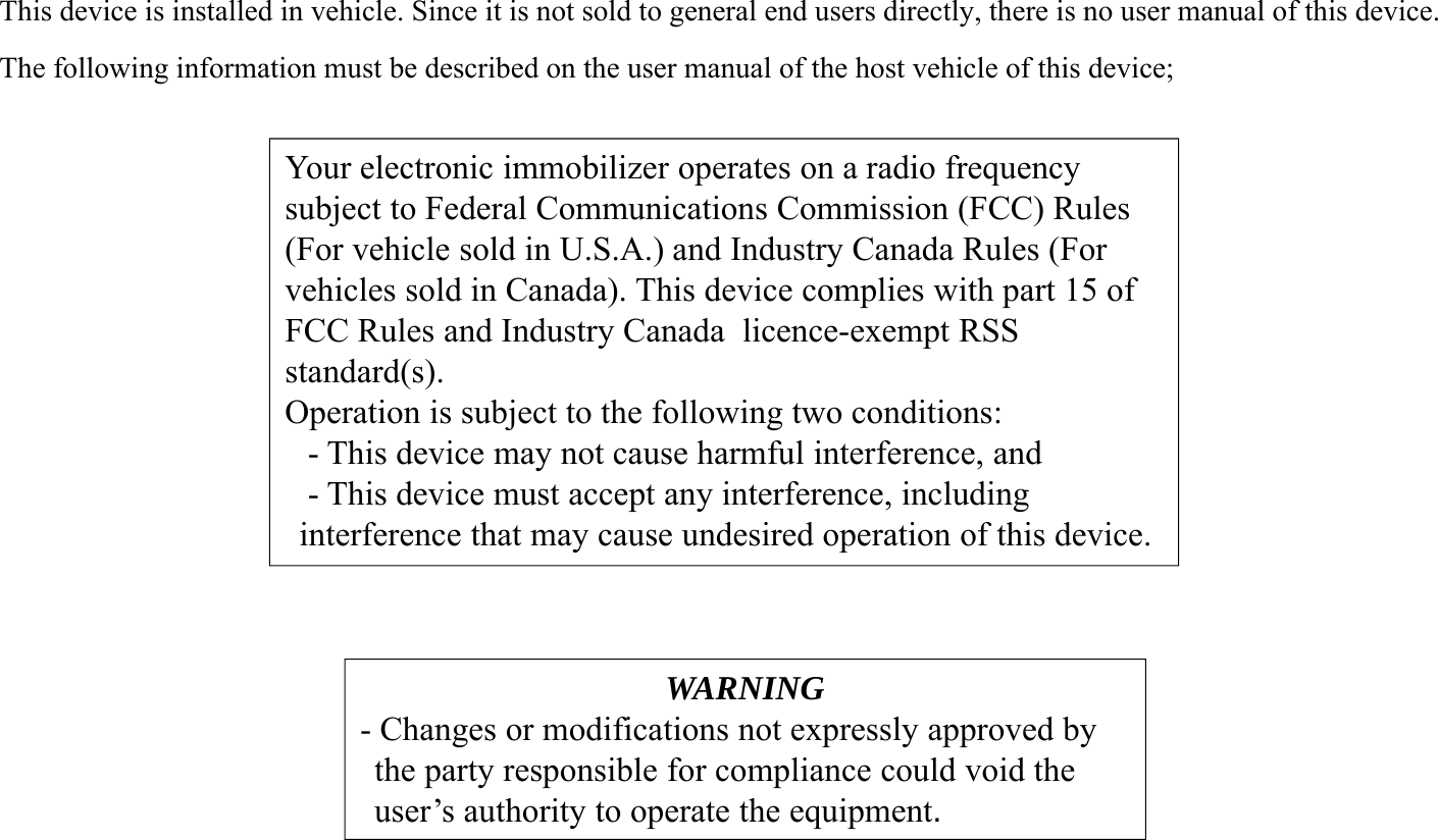 WARNING- Changes or modifications not expressly approved by the party responsible for compliance could void the user’s authority to operate the equipment.Your electronic immobilizer operates on a radio frequency subject to Federal Communications Commission (FCC) Rules (For vehicle sold in U.S.A.) and Industry Canada Rules (For vehicles sold in Canada). This device complies with part 15 of FCC Rules and Industry Canada  licence-exempt RSS standard(s).Operation is subject to the following two conditions:- This device may not cause harmful interference, and- This device must accept any interference, including interference that may cause undesired operation of this device.This device is installed in vehicle. Since it is not sold to general end users directly, there is no user manual of this device. The following information must be described on the user manual of the host vehicle of this device; 