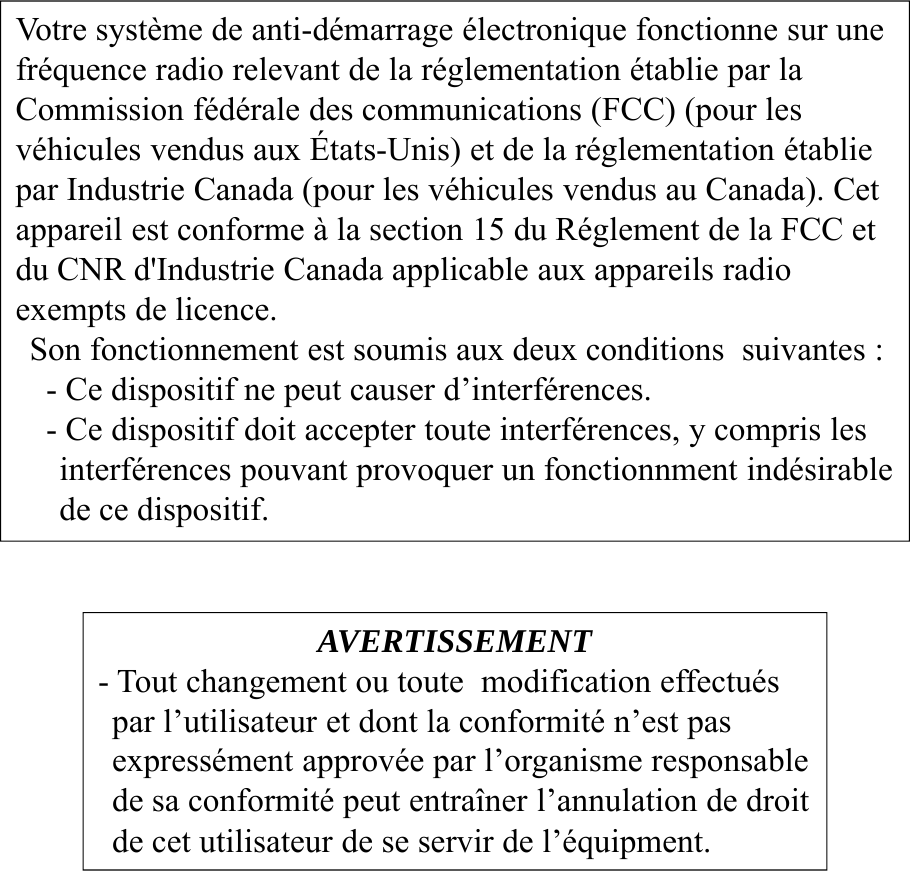 AVERTISSEMENT- Tout changement ou toute modification effectuéspar l’utilisateur et dont la conformité n’est pas expressément approvée par l’organisme responsablede sa conformité peut entraîner l’annulation de droitde cet utilisateur de se servir de l’équipment.Votre système de anti-démarrage électronique fonctionne sur unefréquence radio relevant de la réglementation établie par la Commission fédérale des communications (FCC) (pour les véhicules vendus aux États-Unis) et de la réglementation établiepar Industrie Canada (pour les véhicules vendus au Canada). Cetappareil est conforme à la section 15 du Réglement de la FCC et du CNR d&apos;Industrie Canada applicable aux appareils radio exempts de licence.Son fonctionnement est soumis aux deux conditions  suivantes :- Ce dispositif ne peut causer d’interférences.- Ce dispositif doit accepter toute interférences, y compris les interférences pouvant provoquer un fonctionnment indésirable de ce dispositif.