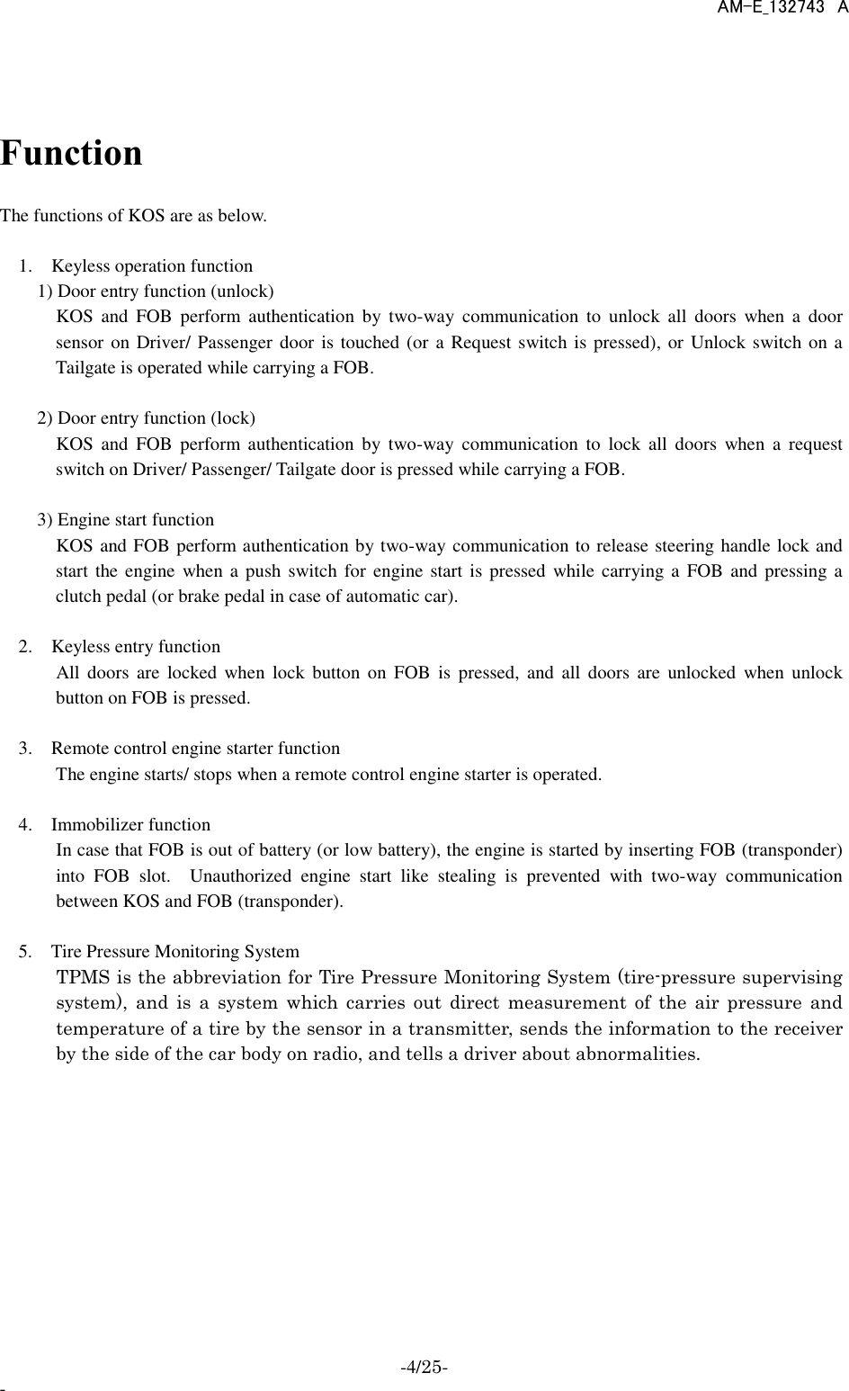    AM-E_132743  A -4/25- -  Function  The functions of KOS are as below.        1.    Keyless operation function       1) Door entry function (unlock)         KOS  and  FOB  perform  authentication  by  two-way  communication  to  unlock  all  doors  when  a  door sensor on Driver/ Passenger door is touched (or a Request switch is pressed), or Unlock switch on a Tailgate is operated while carrying a FOB.          2) Door entry function (lock)         KOS  and  FOB  perform  authentication  by  two-way  communication  to  lock  all  doors  when  a  request switch on Driver/ Passenger/ Tailgate door is pressed while carrying a FOB.      3) Engine start function       KOS and FOB perform authentication by two-way communication to release steering handle lock and start the engine  when a push switch for engine start is  pressed  while carrying a  FOB and pressing a clutch pedal (or brake pedal in case of automatic car).       2.    Keyless entry function       All doors  are  locked  when  lock  button  on  FOB  is  pressed,  and  all  doors  are  unlocked  when  unlock button on FOB is pressed.     3.    Remote control engine starter function       The engine starts/ stops when a remote control engine starter is operated.     4.    Immobilizer function         In case that FOB is out of battery (or low battery), the engine is started by inserting FOB (transponder) into  FOB  slot.    Unauthorized  engine  start  like  stealing  is  prevented  with  two-way  communication between KOS and FOB (transponder).  5.    Tire Pressure Monitoring System         TPMS is the abbreviation for Tire Pressure Monitoring System (tire-pressure supervising system),  and  is  a  system  which  carries  out  direct  measurement  of  the  air  pressure  and temperature of a tire by the sensor in a transmitter, sends the information to the receiver by the side of the car body on radio, and tells a driver about abnormalities.      