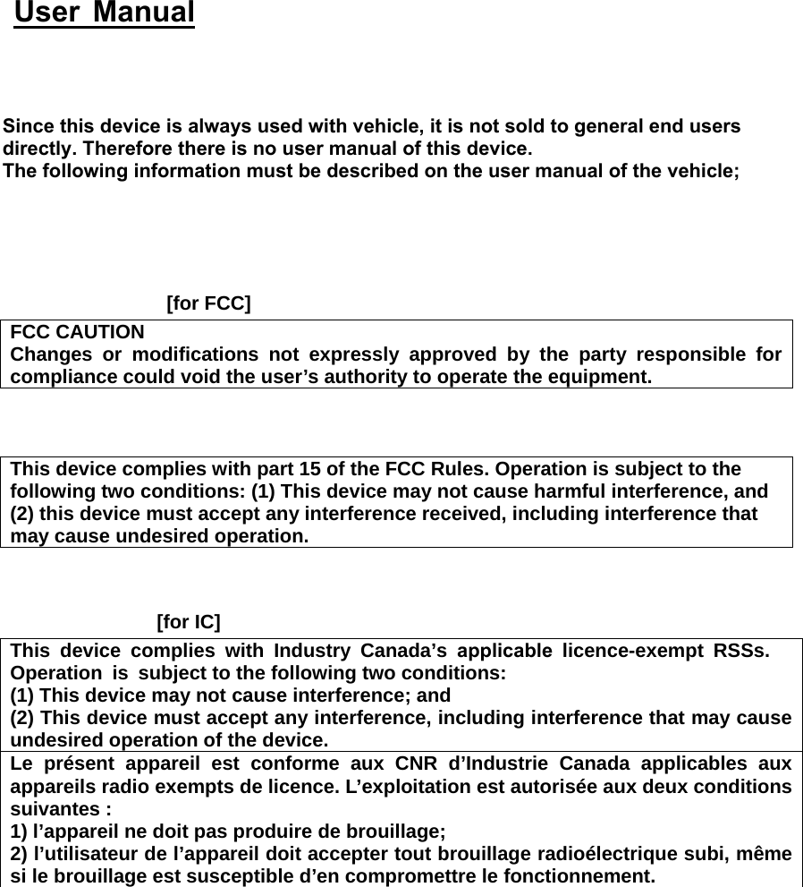  [for FCC]FCC CAUTION Changes or modifications not expressly approved by the party responsible for compliance could void the user’s authority to operate the equipment. This device complies with part 15 of the FCC Rules. Operation is subject to the following two conditions: (1) This device may not cause harmful interference, and (2) this device must accept any interference received, including interference thatmay cause undesired operation.[for IC]This device complies with Industry Canada’s applicable licence-exempt RSSs. Operation is subject to the following two conditions: (1) This device may not cause interference; and(2) This device must accept any interference, including interference that may causeundesired operation of the device.Le présent appareil est conforme aux CNR d’Industrie Canada applicables aux appareils radio exempts de licence. L’exploitation est autorisée aux deux conditions suivantes : 1) l’appareil ne doit pas produire de brouillage;2) l’utilisateur de l’appareil doit accepter tout brouillage radioélectrique subi, mêmesi le brouillage est susceptible d’en compromettre le fonctionnement.Since this device is always used with vehicle, it is not sold to general end users directly. Therefore there is no user manual of this device.The following information must be described on the user manual of the vehicle;  User Manual