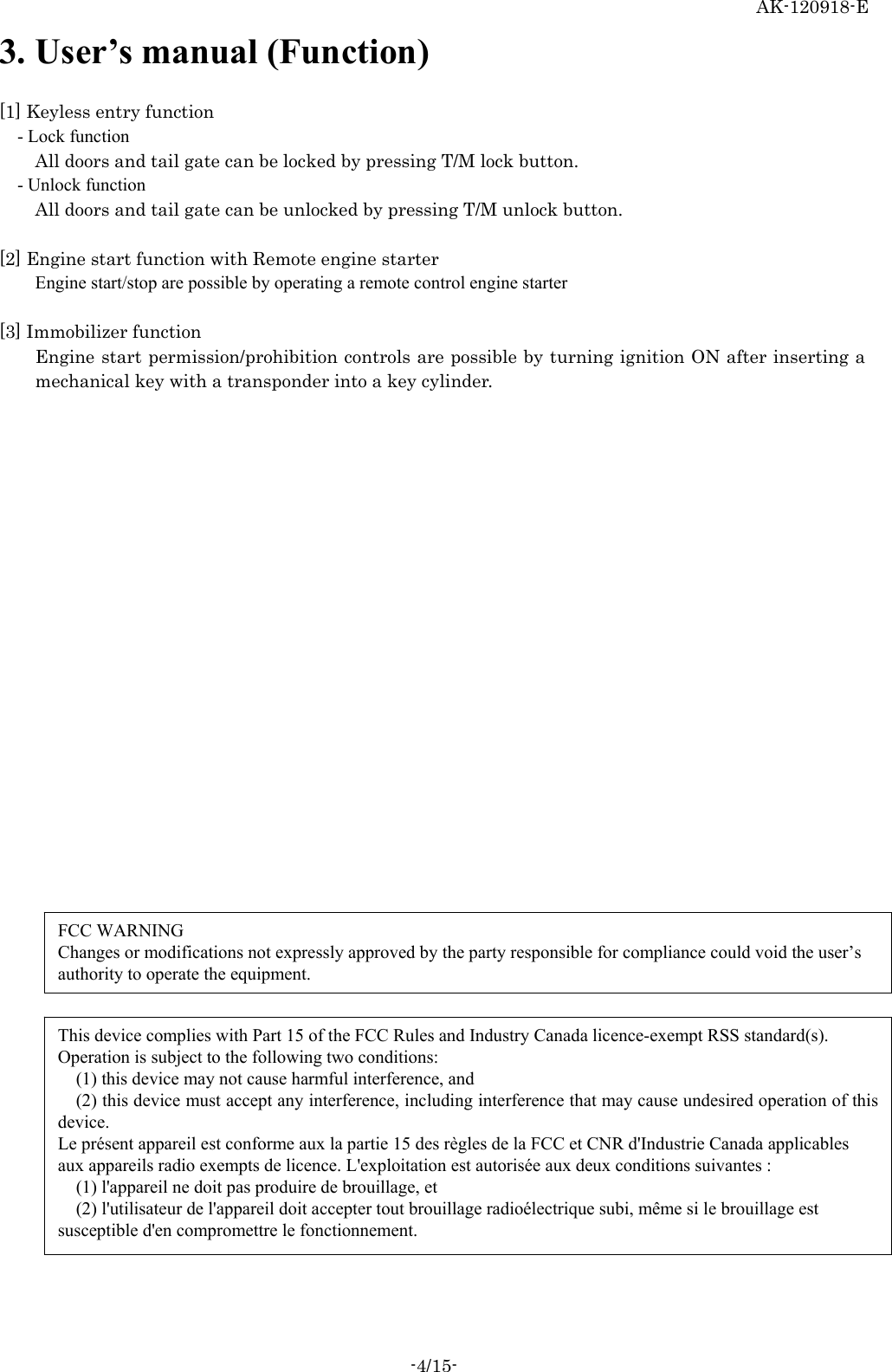 AK-120918-E -4/15- 3. User’s manual (Function)  [1] Keyless entry function - Lock function All doors and tail gate can be locked by pressing T/M lock button.   - Unlock function All doors and tail gate can be unlocked by pressing T/M unlock button.    [2] Engine start function with Remote engine starter Engine start/stop are possible by operating a remote control engine starter  [3] Immobilizer function Engine start permission/prohibition controls are possible by turning ignition ON after inserting a mechanical key with a transponder into a key cylinder.   FCC WARNING Changes or modifications not expressly approved by the party responsible for compliance could void the user’s authority to operate the equipment. This device complies with Part 15 of the FCC Rules and Industry Canada licence-exempt RSS standard(s). Operation is subject to the following two conditions:  (1) this device may not cause harmful interference, and  (2) this device must accept any interference, including interference that may cause undesired operation of this device. Le présent appareil est conforme aux la partie 15 des règles de la FCC et CNR d&apos;Industrie Canada applicables aux appareils radio exempts de licence. L&apos;exploitation est autorisée aux deux conditions suivantes :     (1) l&apos;appareil ne doit pas produire de brouillage, et     (2) l&apos;utilisateur de l&apos;appareil doit accepter tout brouillage radioélectrique subi, même si le brouillage est susceptible d&apos;en compromettre le fonctionnement. 