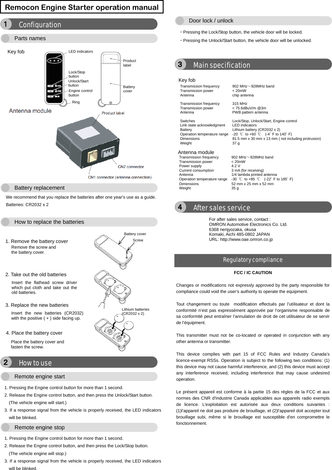      We recommend that you replace the batteries after one year&apos;s use as a guide.   Batteries: CR2032 x 2      1. Pressing the Engine control button for more than 1 second. 2. Release the Engine control button, and then press the Unlock/Start button. (The vehicle engine will start.) 3. If a response signal from the vehicle is properly received, the LED indicators will be blinked.  1. Pressing the Engine control button for more than 1 second. 2. Release the Engine control button, and then press the Lock/Stop button. (The vehicle engine will stop.) 3. If a response signal from the vehicle is properly received, the LED indicators will be blinked.    ・Pressing the Lock/Stop button, the vehicle door will be locked. ・Pressing the Unlock/Start button, the vehicle door will be unlocked.        Remocon Engine Starter operation manualFCC/ IC CAUTION  Changes or modifications not expressly approved by the party responsible for compliance could void the user’s authority to operate the equipment.  Tout changement ou toute  modification effectués par l’utilisateur et dont la conformité n’est pas expressément approvée par l’organisme responsable de sa conformité peut entraîner l’annulation de droit de cet utilisateur de se servir de l’équipment.  This transmitter must not be co-located or operated in conjunction with any other antenna or transmitter.  This device complies with part 15 of FCC Rules and Industry Canada’s licence-exempt RSSs. Operation is subject to the following two conditions: (1) this device may not cause harmful interference, and (2) this device must accept any interference received, including interference that may cause undesired operation.  Le présent appareil est conforme à la partie 15 des règles de la FCC et aux normes des CNR d&apos;Industrie Canada applicables aux appareils radio exempts de licence. L&apos;exploitation est autorisée aux deux conditions suivantes : (1)l&apos;appareil ne doit pas produire de brouillage, et (2)l&apos;appareil doit accepter tout brouillage subi, même si le brouillage est susceptible d&apos;en compromettre le fonctionnement. After sales service ４Transmission frequency  902 MHz～928MHz band Transmission power  &lt; 20mW Antenna   chip antenna  Transmission frequency  315 MHz Transmission power  &lt; 75.6dBuV/m @3m Antenna   PWB pattern antenna  Switches    Lock/Stop, Unlock/Start, Engine control Link state acknowledgment  LED indicators Battery      Lithium battery (CR2032 x 2) Operation temperature range  -20  ℃ to +60 ℃  (-4°F to 140°F) Dimensions      81.5 mm x 30 mm x 13 mm ( not including protrusion) Weight   37 g Antenna moduleTransmission frequency    902 MHz～928MHz band Transmission power    &lt; 20mW Power supply    4.2 V Current consumption  3 mA (for receiving) Antenna    1/4 lambda printed antenna Operation temperature range  -30  ℃ to +85 ℃  (-22°F to 185°F) Dimensions      52 mm x 25 mm x 52 mm Weight   35 g Main specification ３Door lock / unlockRemote engine stop Remote engine start How to use ２ 1. Remove the battery cover Battery coverRemove the screw and the battery cover. Lithium batteries (CR2032 x 2) Screw2. Take out the old batteries Insert the flathead screw driver which put cloth and take out theold batteries. 3. Replace the new batteries Insert the new batteries (CR2032)with the positive ( + ) side facing up. 4. Place the battery cover Place the battery cover and fasten the screw. How to replace the batteries Battery replacement Key fob  LED indicatorsLock/Stop button Unlock/Start button Engine controlbutton Ring Battery cover Product label Parts names Configuration １ For after sales service, contact : OMRON Automotive Electronics Co. Ltd. 6368 nenjyozaka, okusa Komaki, Aichi 485-0802 JAPAN URL: http://www.oae.omron.co.jp Regulatory compliance Key fob 