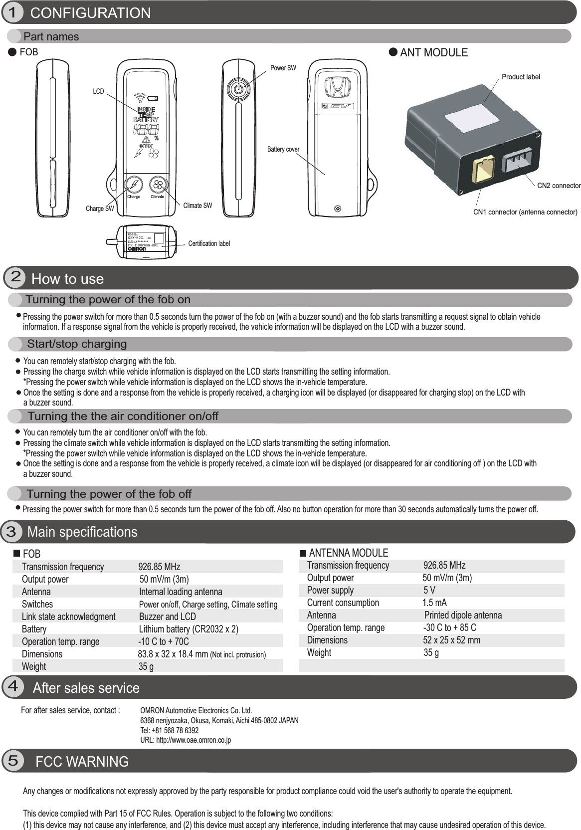 Climate SWANT MODULEFOB34CONFIGURATIONMain specificationsAfter sales service5G HW -H001M O D EL:S/No.X*******FCC ID:O U CGH W -H001-001Part namesProduct labelCN2 connectorCN1 connector (antenna connector)How to useFCC WARNING OMRON Automotive Electronics Co. Ltd. 6368 nenjyozaka, Okusa, Komaki, Aichi 485-0802 JAPANTel: +81 568 78 6392URL: http://www.oae.omron.co.jp       Transmission frequency                926.85 MHzOutput power                                 50 mV/m (3m)Antenna                                         Internal loading antennaSwitches                                        Power on/off, Charge setting, Climate settingLink state acknowledgment           Buzzer and LCDBattery                                           Lithium battery (CR2032 x 2)Operation temp. range                  -10 C to + 70CDimensions                                   83.8 x 32 x 18.4 mm (Not incl. protrusion)Weight                                           35 g       Transmission frequency                926.85 MHzOutput power                                50 mV/m (3m)Power supply          5 V Current consumption                    1.5 mA Antenna                                         Printed dipole antenna Operation temp. range                  -30 C to + 85 CDimensions                                   52 x 25 x 52 mm Weight                                           35 g          For after sales service, contact :  Any changes or modifications not expressly approved by the party responsible for product compliance could void the user&apos;s authority to operate the equipment.This device complied with Part 15 of FCC Rules. Operation is subject to the following two conditions: (1) this device may not cause any interference, and (2) this device must accept any interference, including interference that may cause undesired operation of this device.Pressing the power switch for more than 0.5 seconds turn the power of the fob on (with a buzzer sound) and the fob starts transmitting a request signal to obtain vehicleinformation. If a response signal from the vehicle is properly received, the vehicle information will be displayed on the LCD with a buzzer sound.Turning the power of the fob onYou can remotely start/stop charging with the fob. Pressing the charge switch while vehicle information is displayed on the LCD starts transmitting the setting information.*Pressing the power switch while vehicle information is displayed on the LCD shows the in-vehicle temperature. Once the setting is done and a response from the vehicle is properly received, a charging icon will be displayed (or disappeared for charging stop) on the LCD with a buzzer sound.Start/stop charging  Turning the power of the fob offTurning the the air conditioner on/offPressing the power switch for more than 0.5 seconds turn the power of the fob off. Also no button operation for more than 30 seconds automatically turns the power off.You can remotely turn the air conditioner on/off with the fob. Pressing the climate switch while vehicle information is displayed on the LCD starts transmitting the setting information.*Pressing the power switch while vehicle information is displayed on the LCD shows the in-vehicle temperature. Once the setting is done and a response from the vehicle is properly received, a climate icon will be displayed (or disappeared for air conditioning off ) on the LCD with a buzzer sound.LCD Charge SWCertification labelPower SWBattery coverFOB ANTENNA MODULE 12