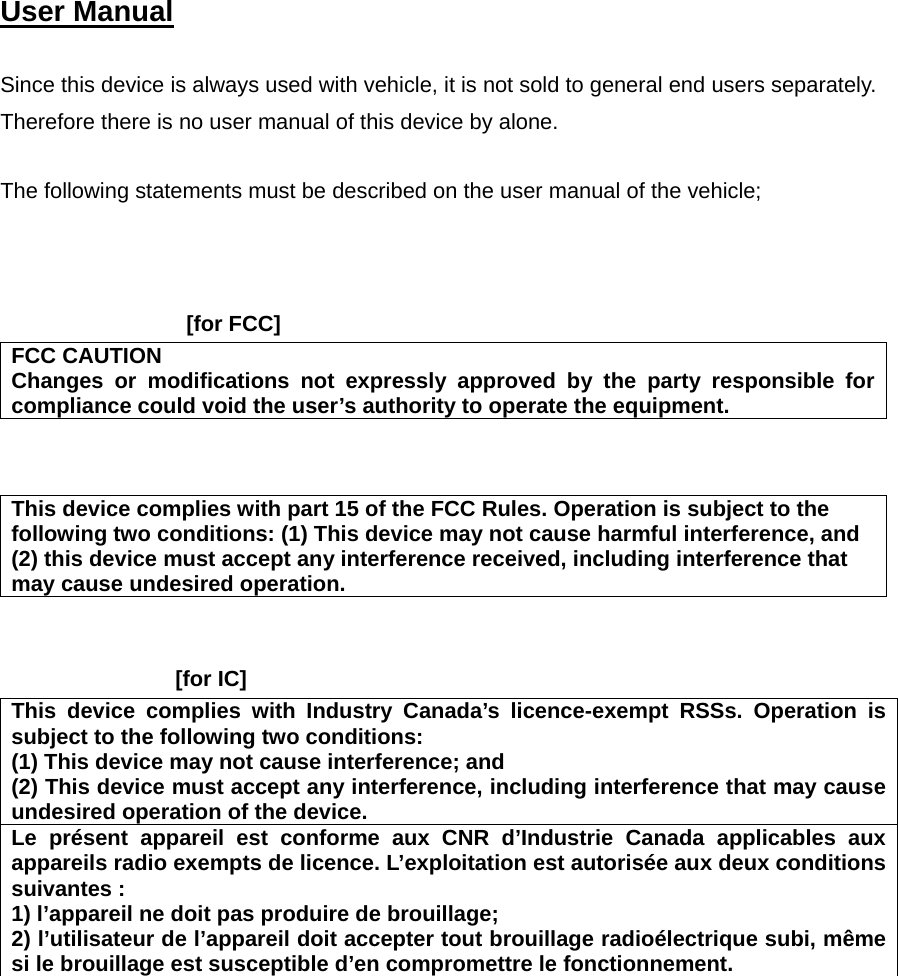  User Manual   Since this device is always used with vehicle, it is not sold to general end users separately. Therefore there is no user manual of this device by alone.  The following statements must be described on the user manual of the vehicle;      [for FCC]     FCC CAUTION Changes or modifications not expressly approved by the party responsible for compliance could void the user’s authority to operate the equipment.    This device complies with part 15 of the FCC Rules. Operation is subject to the following two conditions: (1) This device may not cause harmful interference, and (2) this device must accept any interference received, including interference that may cause undesired operation.   [for IC]     This device complies with Industry Canada’s licence-exempt RSSs. Operation is subject to the following two conditions: (1) This device may not cause interference; and   (2) This device must accept any interference, including interference that may cause undesired operation of the device. Le présent appareil est conforme aux CNR d’Industrie Canada applicables aux appareils radio exempts de licence. L’exploitation est autorisée aux deux conditions suivantes : 1) l’appareil ne doit pas produire de brouillage; 2) l’utilisateur de l’appareil doit accepter tout brouillage radioélectrique subi, même si le brouillage est susceptible d’en compromettre le fonctionnement.    