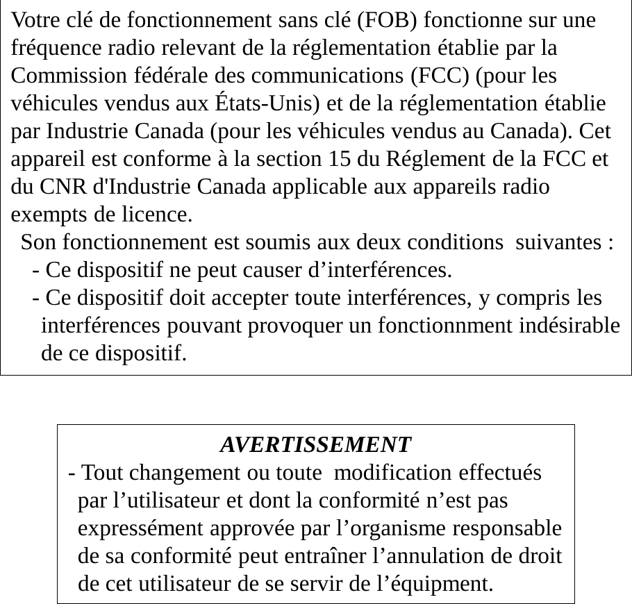 AVERTISSEMENT - Tout changement ou toute  modification effectués par l’utilisateur et dont la conformité n’est pas expressément approvée par l’organisme responsable de sa conformité peut entraîner l’annulation de droit de cet utilisateur de se servir de l’équipment. Votre clé de fonctionnement sans clé (FOB) fonctionne sur une fréquence radio relevant de la réglementation établie par la Commission fédérale des communications (FCC) (pour les véhicules vendus aux États-Unis) et de la réglementation établie par Industrie Canada (pour les véhicules vendus au Canada). Cet appareil est conforme à la section 15 du Réglement de la FCC et du CNR d&apos;Industrie Canada applicable aux appareils radio exempts de licence. Son fonctionnement est soumis aux deux conditions  suivantes :   - Ce dispositif ne peut causer d’interférences.   - Ce dispositif doit accepter toute interférences, y compris les interférences pouvant provoquer un fonctionnment indésirable de ce dispositif. 