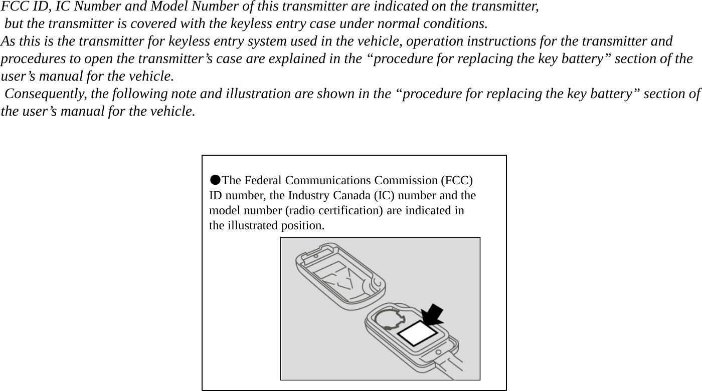 FCC ID, IC Number and Model Number of this transmitter are indicated on the transmitter,  but the transmitter is covered with the keyless entry case under normal conditions. As this is the transmitter for keyless entry system used in the vehicle, operation instructions for the transmitter and procedures to open the transmitter’s case are explained in the “procedure for replacing the key battery” section of the user’s manual for the vehicle.  Consequently, the following note and illustration are shown in the “procedure for replacing the key battery” section of the user’s manual for the vehicle. ●The Federal Communications Commission (FCC) ID number, the Industry Canada (IC) number and the model number (radio certification) are indicated in the illustrated position. 