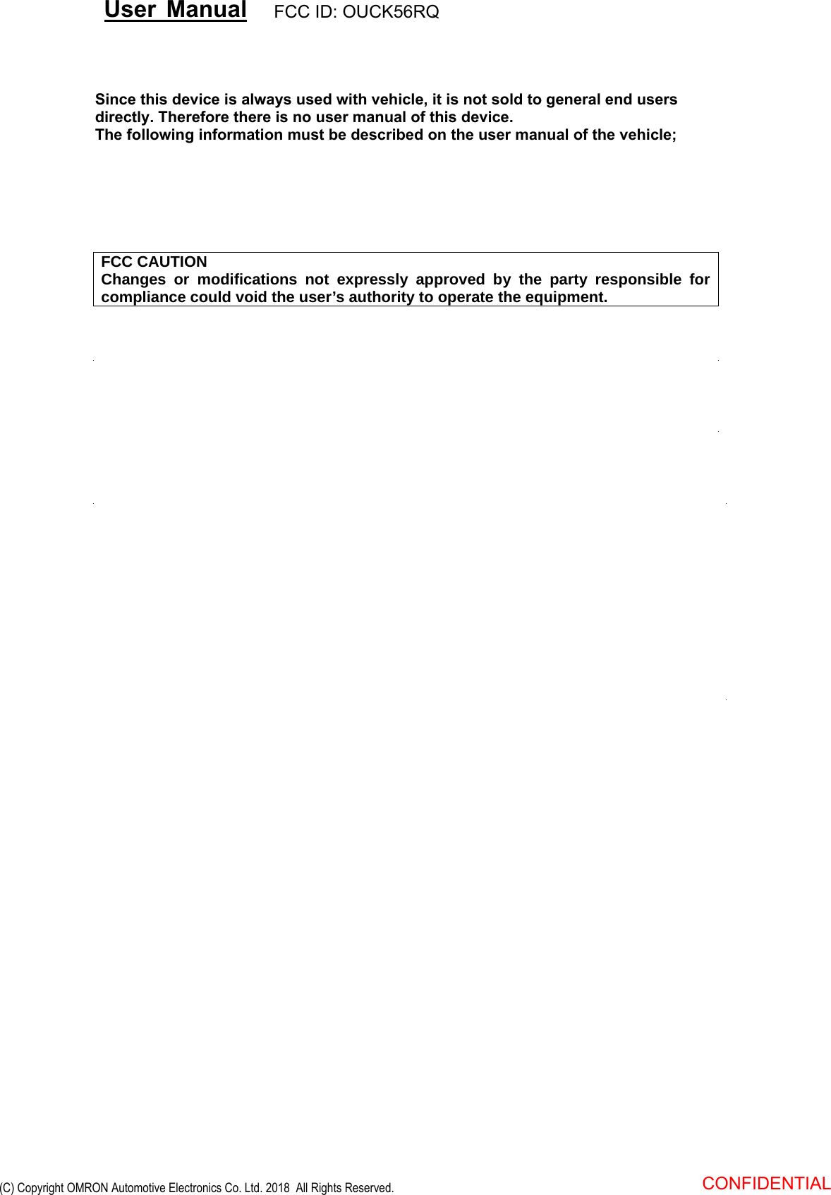FCC CAUTION Changes or modifications not expressly approved by the party responsible for compliance could void the user’s authority to operate the equipment. Since this device is always used with vehicle, it is not sold to general end users directly. Therefore there is no user manual of this device.The following information must be described on the user manual of the vehicle; User Manual FCC ID: OUCK56RQ CONFIDENTIAL  (C) Copyright OMRON Automotive Electronics Co. Ltd. 2018  All Rights Reserved.