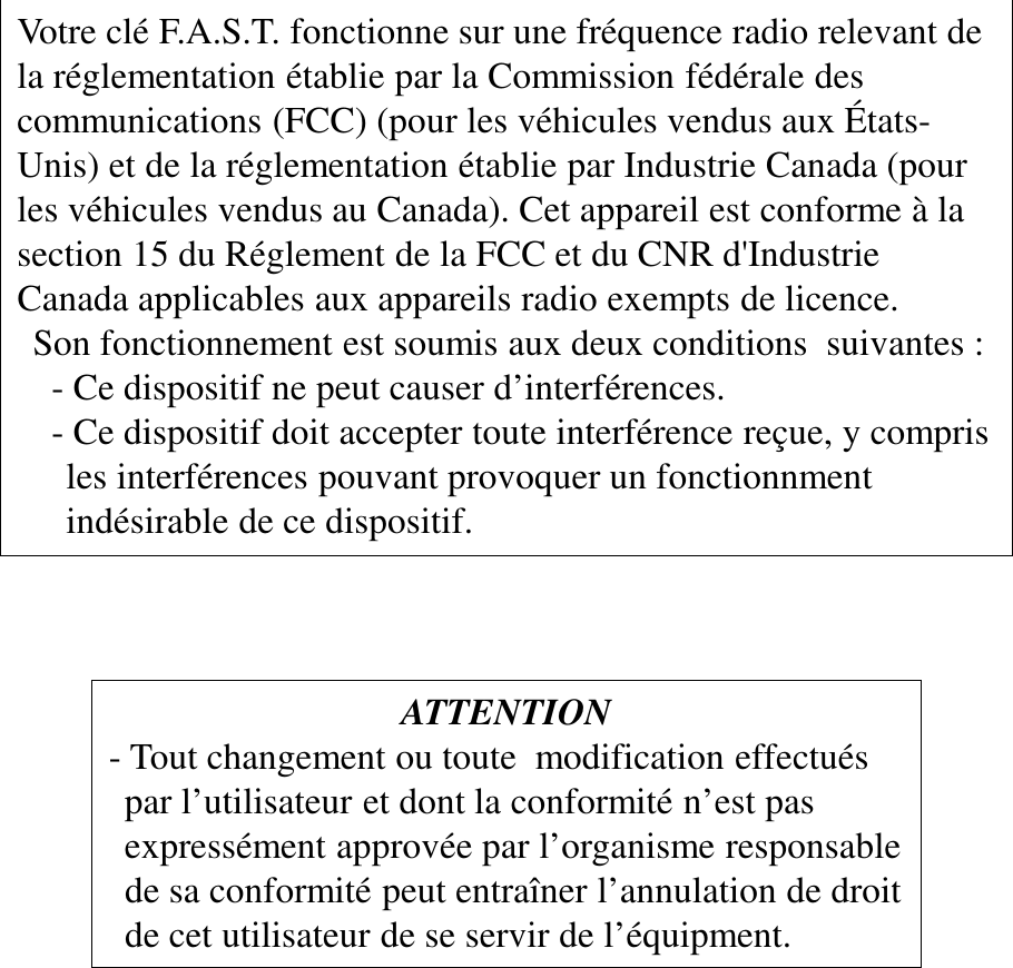 ATTENTION - Tout changement ou toute  modification effectués par l’utilisateur et dont la conformité n’est pas expressément approvée par l’organisme responsable de sa conformité peut entraîner l’annulation de droit de cet utilisateur de se servir de l’équipment. Votre clé F.A.S.T. fonctionne sur une fréquence radio relevant de  la réglementation établie par la Commission fédérale des  communications (FCC) (pour les véhicules vendus aux États-Unis) et de la réglementation établie par Industrie Canada (pour  les véhicules vendus au Canada). Cet appareil est conforme à la  section 15 du Réglement de la FCC et du CNR d&apos;Industrie Canada applicables aux appareils radio exempts de licence. Son fonctionnement est soumis aux deux conditions  suivantes :   - Ce dispositif ne peut causer d’interférences.   - Ce dispositif doit accepter toute interférence reçue, y compris  les interférences pouvant provoquer un fonctionnment indésirable de ce dispositif. 