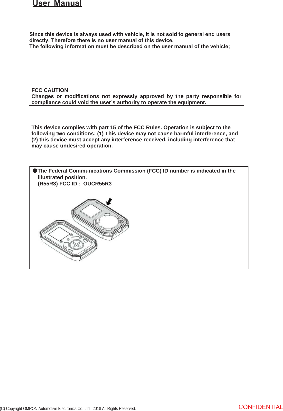 FCC CAUTION Changes or modifications not expressly approved by the party responsible for compliance could void the user’s authority to operate the equipment. This device complies with part 15 of the FCC Rules. Operation is subject to the following two conditions: (1) This device may not cause harmful interference, and (2) this device must accept any interference received, including interference thatmay cause undesired operation.6LQFHWKLVGHYLFHLVDOZD\VXVHGZLWKYHKLFOHLWLVQRWVROGWRJHQHUDOHQGXVHUVGLUHFWO\7KHUHIRUHWKHUHLVQRXVHUPDQXDORIWKLVGHYLFH7KHIROORZLQJLQIRUPDWLRQPXVWEHGHVFULEHGRQWKHXVHUPDQXDORIWKHYHKLFOH8VHU 0DQXDOCONFIDENTIAL (C) Copyright OMRON Automotive Electronics Co. Ltd.  2018 All Rights Reserved. ●The Federal Communications Commission (FCC) ID number is indicated in the      illustrated position.      (R55R3) FCC ID :  OUCR55R3 