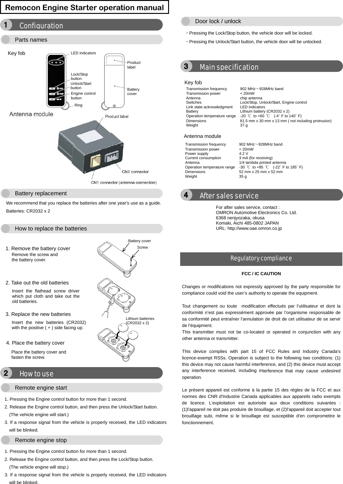      We recommend that you replace the batteries after one year&apos;s use as a guide.   Batteries: CR2032 x 2      1. Pressing the Engine control button for more than 1 second. 2. Release the Engine control button, and then press the Unlock/Start button. (The vehicle engine will start.) 3. If a response signal from the vehicle is properly received, the LED indicators will be blinked.  1. Pressing the Engine control button for more than 1 second. 2. Release the Engine control button, and then press the Lock/Stop button. (The vehicle engine will stop.) 3. If a response signal from the vehicle is properly received, the LED indicators will be blinked.    ・Pressing the Lock/Stop button, the vehicle door will be locked. ・Pressing the Unlock/Start button, the vehicle door will be unlocked.         Remocon Engine Starter operation manual FCC / IC CAUTION  Changes or modifications not expressly approved by the party responsible for compliance could void the user’s authority to operate the equipment.  Tout changement ou toute  modification effectués par l’utilisateur et dont la conformité n’est pas expressément approvée par l’organisme responsable de sa conformité peut entraîner l’annulation de droit de cet utilisateur de se servir de l’équipment. This transmitter must not be co-located or operated in conjunction with any other antenna or transmitter.  This device complies with part 15 of FCC Rules and Industry Canada’s licence-exempt RSSs. Operation is subject to the following two conditions: (1) this device may not cause harmful interference, and (2) this device must accept any interference received, including interference that may cause undesired operation.  Le présent appareil est conforme à la partie 15 des règles de la FCC et aux normes des CNR d&apos;Industrie Canada applicables aux appareils radio exempts de licence. L&apos;exploitation est autorisée aux deux conditions suivantes : (1)l&apos;appareil ne doit pas produire de brouillage, et (2)l&apos;appareil doit accepter tout brouillage subi, même si le brouillage est susceptible d&apos;en compromettre le fonctionnement. After sales service ４ Transmission frequency    902 MHz～928MHz band Transmission power  &lt; 20mW Antenna     chip antenna Switches    Lock/Stop, Unlock/Start, Engine control Link state acknowledgment LED indicators Battery     Lithium battery (CR2032 x 2) Operation temperature range  -20  ℃ to +60  ℃  (-4°F to 140°F) Dimensions     81.5 mm x 30 mm x 13 mm ( not including protrusion) Weight    37 g Antenna module Transmission frequency    902 MHz～928MHz band Transmission power  &lt; 20mW Power supply    4.2 V Current consumption  3 mA (for receiving) Antenna    1/4 lambda printed antenna Operation temperature range  -30  ℃ to +85  ℃  (-22°F to 185°F) Dimensions     52 mm x 25 mm x 52 mm Weight    35 g Main specification ３ Door lock / unlock  Remote engine stop  Remote engine start  How to use ２ 1. Remove the battery cover Battery cover Remove the screw and the battery cover. Lithium batteries (CR2032 x 2) Screw 2. Take out the old batteries Insert the flathead screw driver which put cloth and take out the old batteries. 3. Replace the new batteries Insert the new batteries (CR2032) with the positive ( + ) side facing up. 4. Place the battery cover Place the battery cover and fasten the screw.    How to replace the batteries  Battery replacement  Key fob LED indicators Lock/Stop button Unlock/Start button Engine control button Ring Battery cover Product label Parts names  Configuration １ For after sales service, contact : OMRON Automotive Electronics Co. Ltd. 6368 nenjyozaka, okusa Komaki, Aichi 485-0802 JAPAN URL: http://www.oae.omron.co.jp Regulatory compliance Key fob  