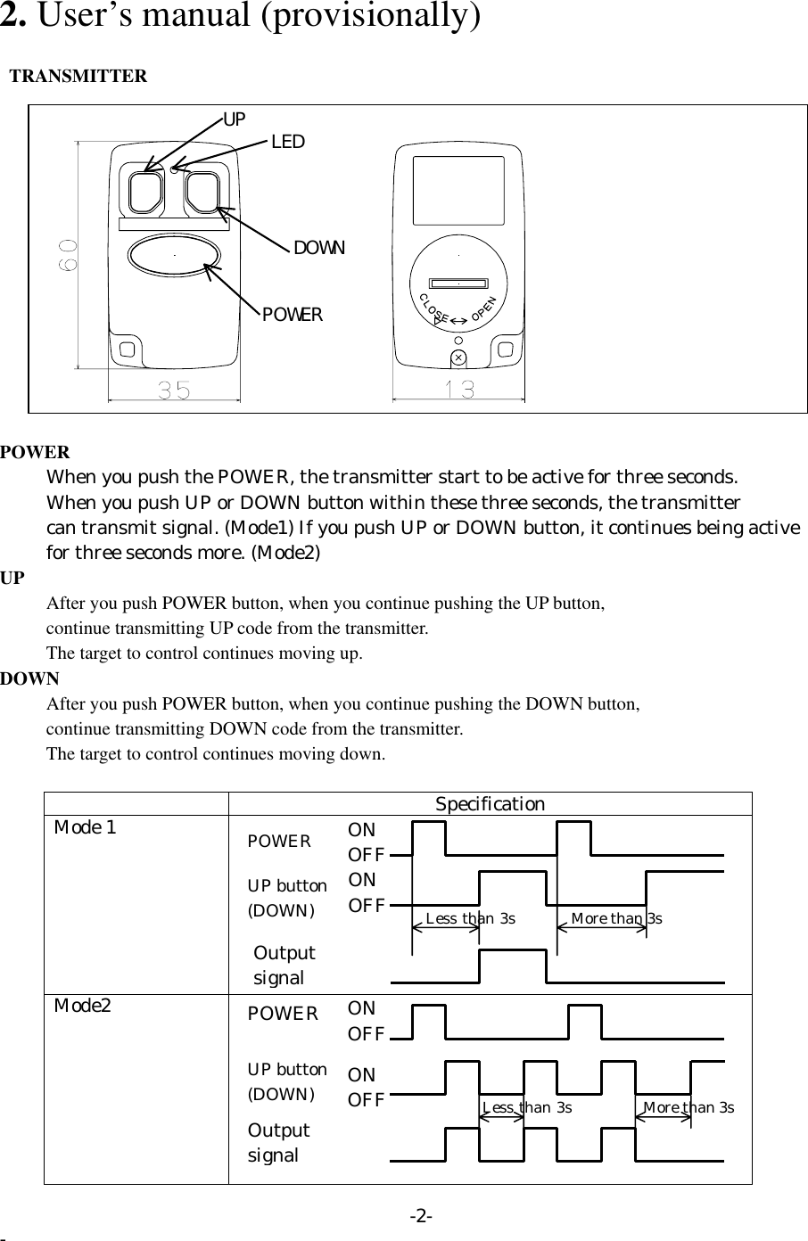  2. User’s manual (provisionally)   TRANSMITTER         DOWN UP  LED POWER POWER           When you push the POWER, the transmitter start to be active for three seconds.           When you push UP or DOWN button within these three seconds, the transmitter           can transmit signal. (Mode1) If you push UP or DOWN button, it continues being active        for three seconds more. (Mode2) UP       After you push POWER button, when you continue pushing the UP button,         continue transmitting UP code from the transmitter.       The target to control continues moving up. DOWN       After you push POWER button, when you continue pushing the DOWN button,           continue transmitting DOWN code from the transmitter.       The target to control continues moving down.   Specification Mode 1   Mode2   Output signal UP button (DOWN) POWER More than 3s Less than 3sONOFFONOFFOutput signal UP button(DOWN) ONOFFONOFF More than 3s Less than 3sPOWER -2- - 