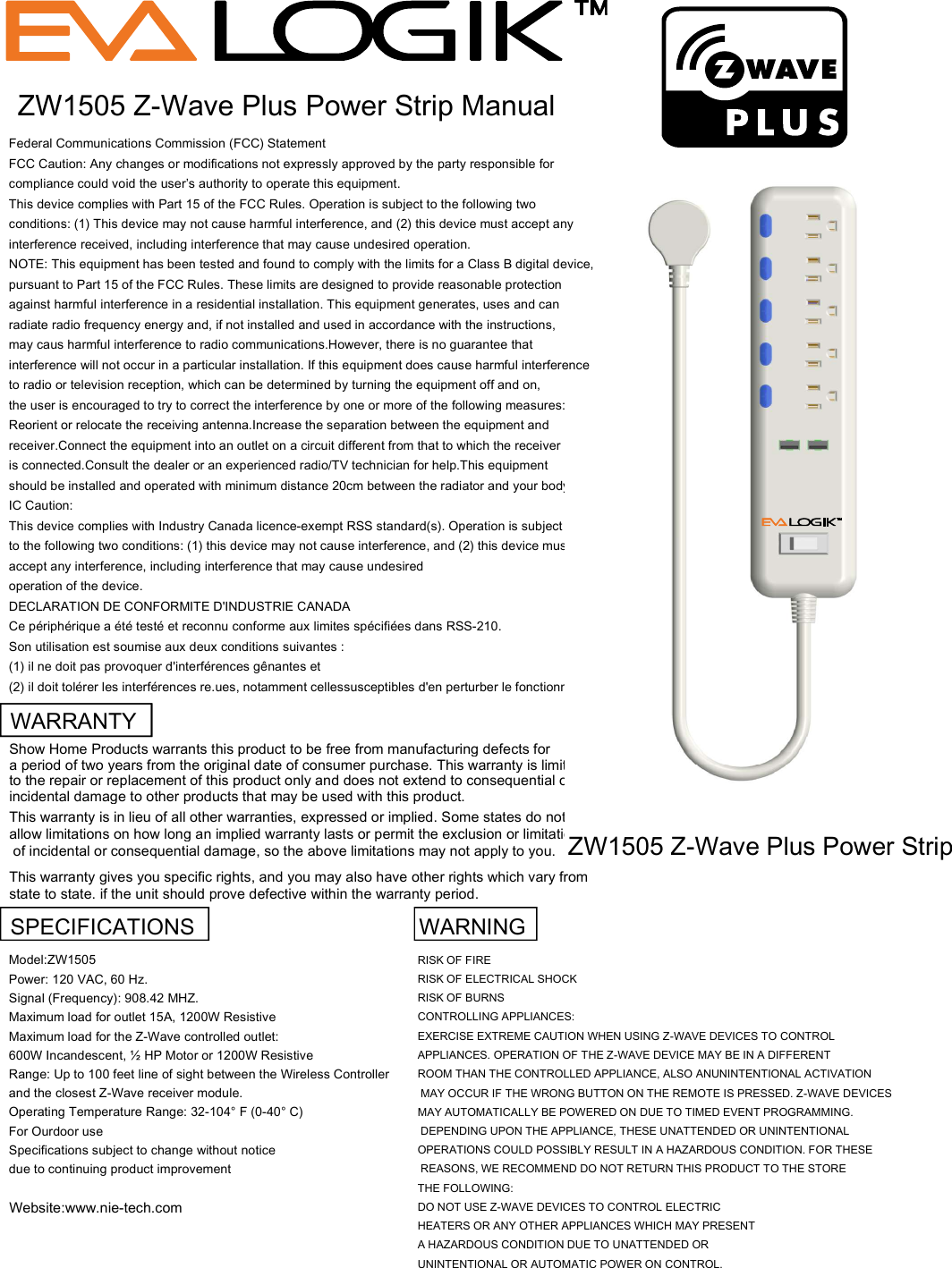 Federal Communications Commission (FCC) StatementFCC Caution: Any changes or modifications not expressly approved by the party responsible forcompliance could void the user&rsquo;s authority to operate this equipment.This device complies with Part 15 of the FCC Rules. Operation is subject to the following twoconditions: (1) This device may not cause harmful interference, and (2) this device must accept anyinterference received, including interference that may cause undesired operation.NOTE: This equipment has been tested and found to comply with the limits for a Class B digital device,pursuant to Part 15 of the FCC Rules. These limits are designed to provide reasonable protectionagainst harmful interference in a residential installation. This equipment generates, uses and canradiate radio frequency energy and, if not installed and used in accordance with the instructions,may caus harmful interference to radio communications.However, there is no guarantee thatinterference will not occur in a particular installation. If this equipment does cause harmful interferenceto radio or television reception, which can be determined by turning the equipment off and on,the user is encouraged to try to correct the interference by one or more of the following measures:Reorient or relocate the receiving antenna.Increase the separation between the equipment andreceiver.Connect the equipment into an outlet on a circuit different from that to which the receiveris connected.Consult the dealer or an experienced radio/TV technician for help.This equipmentshould be installed and operated with minimum distance 20cm between the radiator and your body.IC Caution:This device complies with Industry Canada licence-exempt RSS standard(s). Operation is subjectto the following two conditions: (1) this device may not cause interference, and (2) this device mustaccept any interference, including interference that may cause undesiredoperation of the device.DECLARATION DE CONFORMITE D'INDUSTRIE CANADACe p&eacute;riph&eacute;rique a &eacute;t&eacute; test&eacute; et reconnu conforme aux limites sp&eacute;cifi&eacute;es dans RSS-210.Son utilisation est soumise aux deux conditions suivantes :(1) il ne doit pas provoquer d'interf&eacute;rences g&ecirc;nantes et(2) il doit tol&eacute;rer les interf&eacute;rences re.ues, notamment cellessusceptibles d'en perturber le fonctionnement.ZW1505 Z-Wave Plus Power Strip ManualWARRANTYShow Home Products warrants this product to be free from manufacturing defects for a period of two years from the original date of consumer purchase. This warranty is limited to the repair or replacement of this product only and does not extend to consequential orincidental damage to other products that may be used with this product. This warranty is in lieu of all other warranties, expressed or implied. Some states do not allow limitations on how long an implied warranty lasts or permit the exclusion or limitation of incidental or consequential damage, so the above limitations may not apply to you. This warranty gives you specific rights, and you may also have other rights which vary from state to state. if the unit should prove defective within the warranty period.SPECIFICATIONS   WARNINGModel:ZW1505RISK OF FIREPower: 120 VAC, 60 Hz.RISK OF ELECTRICAL SHOCKSignal (Frequency): 908.42 MHZ.RISK OF BURNSMaximum load for outlet 15A, 1200W ResistiveCONTROLLING APPLIANCES:Maximum load for the Z-Wave controlled outlet:EXERCISE EXTREME CAUTION WHEN USING Z-WAVE DEVICES TO CONTROL 600W Incandescent, &frac12; HP Motor or 1200W ResistiveAPPLIANCES. OPERATION OF THE Z-WAVE DEVICE MAY BE IN A DIFFERENTRange: Up to 100 feet line of sight between the Wireless ControllerROOM THAN THE CONTROLLED APPLIANCE, ALSO ANUNINTENTIONAL ACTIVATIONand the closest Z-Wave receiver module. MAY OCCUR IF THE WRONG BUTTON ON THE REMOTE IS PRESSED. Z-WAVE DEVICESOperating Temperature Range: 32-104&deg; F (0-40&deg; C)MAY AUTOMATICALLY BE POWERED ON DUE TO TIMED EVENT PROGRAMMING. For Ourdoor use  DEPENDING UPON THE APPLIANCE, THESE UNATTENDED OR UNINTENTIONAL Specifications subject to change without noticeOPERATIONS COULD POSSIBLY RESULT IN A HAZARDOUS CONDITION. FOR THESEdue to continuing product improvement REASONS, WE RECOMMEND DO NOT RETURN THIS PRODUCT TO THE STORE THE FOLLOWING:Website:www.nie-tech.comDO NOT USE Z-WAVE DEVICES TO CONTROL ELECTRIC HEATERS OR ANY OTHER APPLIANCES WHICH MAY PRESENT A HAZARDOUS CONDITION DUE TO UNATTENDED OR UNINTENTIONAL OR AUTOMATIC POWER ON CONTROL.ZW1505 Z-Wave Plus Power Strip