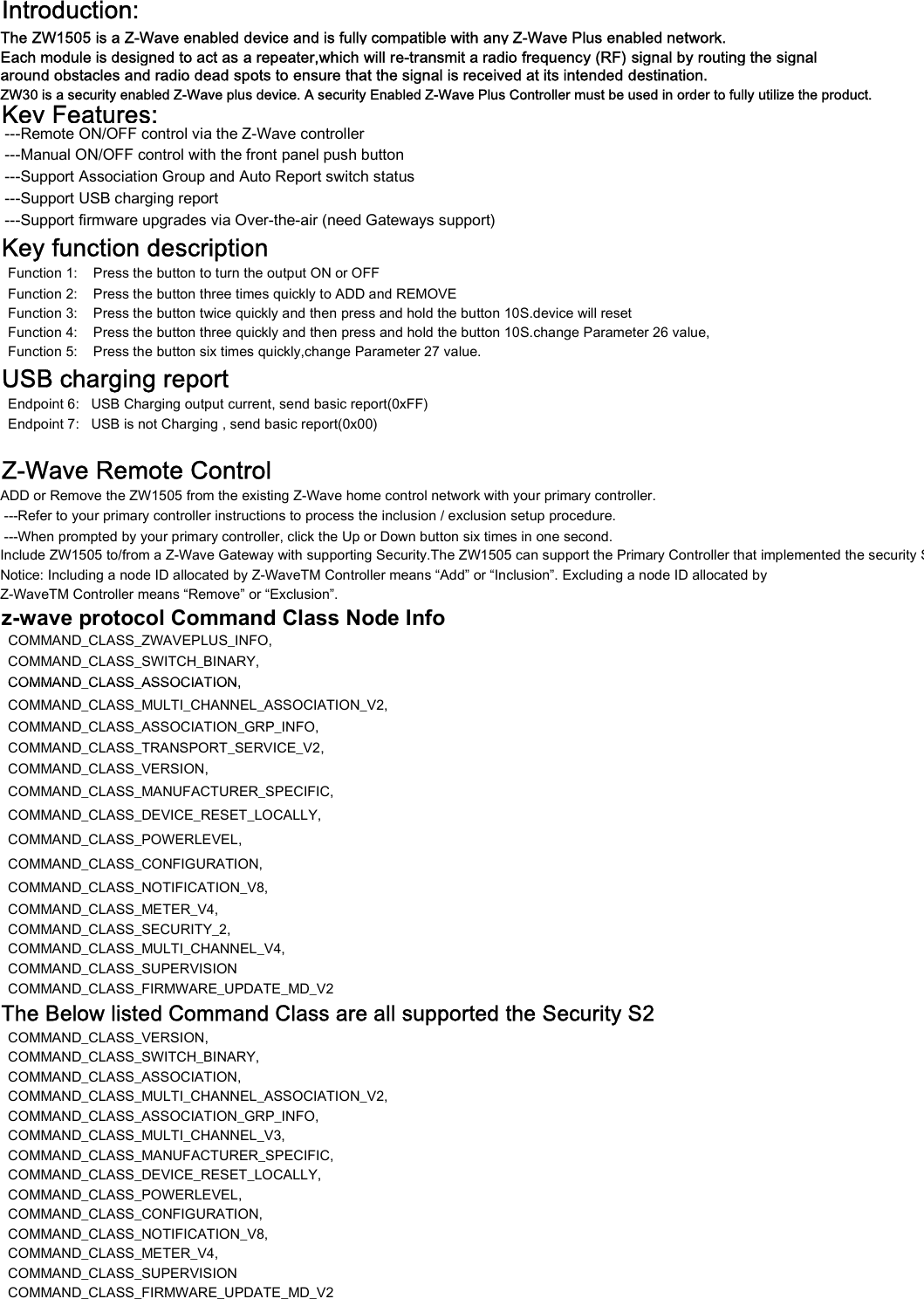 Introduction:The ZW1505 is a Z-Wave enabled device and is fully compatible with any Z-Wave Plus enabled network.around obstacles and radio dead spots to ensure that the signal is received at its intended destination.ZW30 is a security enabled Z-Wave plus device. A security Enabled Z-Wave Plus Controller must be used in order to fully utilize the product.Key Features: ---Remote ON/OFF control via the Z-Wave controller ---Manual ON/OFF control with the front panel push button ---Support Association Group and Auto Report switch status ---Support USB charging report ---Support firmware upgrades via Over-the-air (need Gateways support)Key function description  Function 1:    Press the button to turn the output ON or OFF  Function 2:    Press the button three times quickly to ADD and REMOVE  Function 3:    Press the button twice quickly and then press and hold the button 10S.device will reset  Function 4:    Press the button three quickly and then press and hold the button 10S.change Parameter 26 value,  Function 5:    Press the button six times quickly,change Parameter 27 value.USB charging report  Endpoint 6:   USB Charging output current, send basic report(0xFF)  Endpoint 7:   USB is not Charging , send basic report(0x00)Z-Wave Remote ControlADD or Remove the ZW1505 from the existing Z-Wave home control network with your primary controller. ---Refer to your primary controller instructions to process the inclusion / exclusion setup procedure.Include ZW1505 to/from a Z-Wave Gateway with supporting Security.The ZW1505 can support the Primary Controller that implemented the security S2.Notice: Including a node ID allocated by Z-WaveTM Controller means &ldquo;Add&rdquo; or &ldquo;Inclusion&rdquo;. Excluding a node ID allocated by Z-WaveTM Controller means &ldquo;Remove&rdquo; or &ldquo;Exclusion&rdquo;.z-wave protocol Command Class Node Info      COMMAND_CLASS_ZWAVEPLUS_INFO,COMMAND_CLASS_SWITCH_BINARY,COMMAND_CLASS_ASSOCIATION,Each module is designed to act as a repeater,which will re-transmit a radio frequency (RF) signal by routing the signal ---When prompted by your primary controller, click the Up or Down button six times in one second.COMMAND_CLASS_ASSOCIATION,COMMAND_CLASS_MULTI_CHANNEL_ASSOCIATION_V2,COMMAND_CLASS_ASSOCIATION_GRP_INFO,COMMAND_CLASS_TRANSPORT_SERVICE_V2,COMMAND_CLASS_VERSION,COMMAND_CLASS_MANUFACTURER_SPECIFIC,COMMAND_CLASS_DEVICE_RESET_LOCALLY,COMMAND_CLASS_POWERLEVEL,COMMAND_CLASS_CONFIGURATION,COMMAND_CLASS_NOTIFICATION_V8,COMMAND_CLASS_METER_V4,COMMAND_CLASS_SECURITY_2,COMMAND_CLASS_MULTI_CHANNEL_V4,COMMAND_CLASS_SUPERVISIONCOMMAND_CLASS_FIRMWARE_UPDATE_MD_V2The Below listed Command Class are all supported the Security S2  COMMAND_CLASS_VERSION,COMMAND_CLASS_SWITCH_BINARY,COMMAND_CLASS_ASSOCIATION,COMMAND_CLASS_MULTI_CHANNEL_ASSOCIATION_V2,COMMAND_CLASS_ASSOCIATION_GRP_INFO,COMMAND_CLASS_MULTI_CHANNEL_V3,COMMAND_CLASS_MANUFACTURER_SPECIFIC,COMMAND_CLASS_DEVICE_RESET_LOCALLY,COMMAND_CLASS_POWERLEVEL,COMMAND_CLASS_CONFIGURATION,COMMAND_CLASS_NOTIFICATION_V8,COMMAND_CLASS_METER_V4,COMMAND_CLASS_SUPERVISIONCOMMAND_CLASS_FIRMWARE_UPDATE_MD_V2