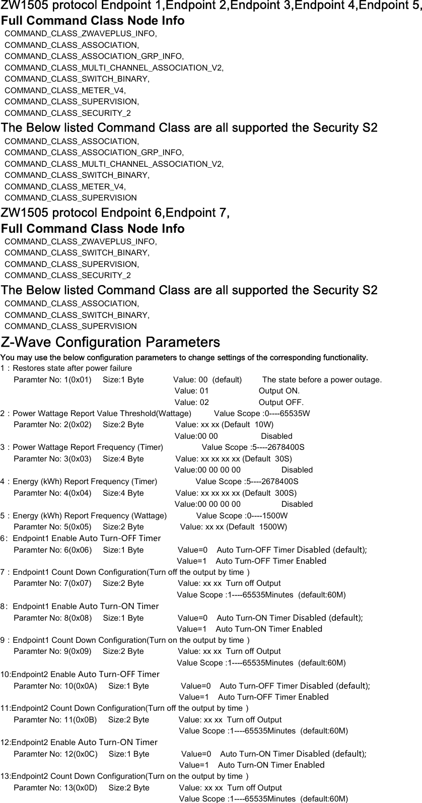 ZW1505 protocol Endpoint 1,Endpoint 2,Endpoint 3,Endpoint 4,Endpoint 5,Full Command Class Node Info   COMMAND_CLASS_ZWAVEPLUS_INFO,COMMAND_CLASS_ASSOCIATION,COMMAND_CLASS_ASSOCIATION_GRP_INFO,COMMAND_CLASS_MULTI_CHANNEL_ASSOCIATION_V2,  COMMAND_CLASS_SWITCH_BINARY,COMMAND_CLASS_METER_V4,COMMAND_CLASS_SUPERVISION,COMMAND_CLASS_SECURITY_2The Below listed Command Class are all supported the Security S2  COMMAND_CLASS_ASSOCIATION,COMMAND_CLASS_ASSOCIATION_GRP_INFO,COMMAND_CLASS_MULTI_CHANNEL_ASSOCIATION_V2,  COMMAND_CLASS_SWITCH_BINARY,COMMAND_CLASS_METER_V4,COMMAND_CLASS_SUPERVISIONZW1505 protocol Endpoint 6,Endpoint 7,Full Command Class Node Info   COMMAND_CLASS_ZWAVEPLUS_INFO,  COMMAND_CLASS_SWITCH_BINARY,COMMAND_CLASS_SUPERVISION,COMMAND_CLASS_SECURITY_2The Below listed Command Class are all supported the Security S2  COMMAND_CLASS_ASSOCIATION,  COMMAND_CLASS_SWITCH_BINARY,COMMAND_CLASS_SUPERVISIONZ-Wave Configuration Parameters1：Restores state after power failure      Paramter No: 1(0x01)     Size:1 Byte             Value: 00  (default)         The state before a power outage.                                                                                           Value: 01                      Output ON.You may use the below configuration parameters to change settings of the corresponding functionality.                                                                             Value: 01                      Output ON.                                                                             Value: 02                      Output OFF.2：Power Wattage Report Value Threshold(Wattage)          Value Scope :0----65535W        Paramter No: 2(0x02)     Size:2 Byte              Value: xx xx (Default  10W)                                                                                  Value:00 00                   Disabled    3：Power Wattage Report Frequency (Timer)                 Value Scope :5----2678400S        Paramter No: 3(0x03)     Size:4 Byte              Value: xx xx xx xx (Default  30S)                                                                                  Value:00 00 00 00                  Disabled    4：Energy (kWh) Report Frequency (Timer)                 Value Scope :5----2678400S        Paramter No: 4(0x04)     Size:4 Byte              Value: xx xx xx xx (Default  300S)                                                                                  Value:00 00 00 00                  Disabled    5：Energy (kWh) Report Frequency (Wattage)             Value Scope :0----1500W       Paramter No: 5(0x05)     Size:2 Byte                Value: xx xx (Default  1500W)     6：Endpoint1 Enable Auto Turn-OFF Timer      Paramter No: 6(0x06)     Size:1 Byte               Value=0    Auto Turn-OFF Timer Disabled (default);                                                                               Value=1    Auto Turn-OFF Timer Enabled7：Endpoint1 Count Down Configuration(Turn off the output by time）      Paramter No: 7(0x07)     Size:2 Byte               Value: xx xx  Turn off Output                                                                              Value Scope :1----65535Minutes  (default:60M)8：Endpoint1 Enable Auto Turn-ON Timer      Paramter No: 8(0x08)     Size:1 Byte               Value=0    Auto Turn-ON Timer Disabled (default);                                                                               Value=1    Auto Turn-ON Timer Enabled9：Endpoint1 Count Down Configuration(Turn on the output by time）      Paramter No: 9(0x09)     Size:2 Byte               Value: xx xx  Turn off Output                                                                              Value Scope :1----65535Minutes  (default:60M)10:Endpoint2 Enable Auto Turn-OFF Timer      Paramter No: 10(0x0A)     Size:1 Byte              Value=0    Auto Turn-OFF Timer Disabled (default);                                                                                Value=1    Auto Turn-OFF Timer Enabled11:Endpoint2 Count Down Configuration(Turn off the output by time）      Paramter No: 11(0x0B)     Size:2 Byte             Value: xx xx  Turn off Output                                                                               Value Scope :1----65535Minutes  (default:60M)12:Endpoint2 Enable Auto Turn-ON Timer      Paramter No: 12(0x0C)     Size:1 Byte              Value=0    Auto Turn-ON Timer Disabled (default);                                                                                Value=1    Auto Turn-ON Timer Enabled13:Endpoint2 Count Down Configuration(Turn on the output by time）      Paramter No: 13(0x0D)     Size:2 Byte             Value: xx xx  Turn off Output                                                                               Value Scope :1----65535Minutes  (default:60M)                                                                               Value Scope :1----65535Minutes  (default:60M)