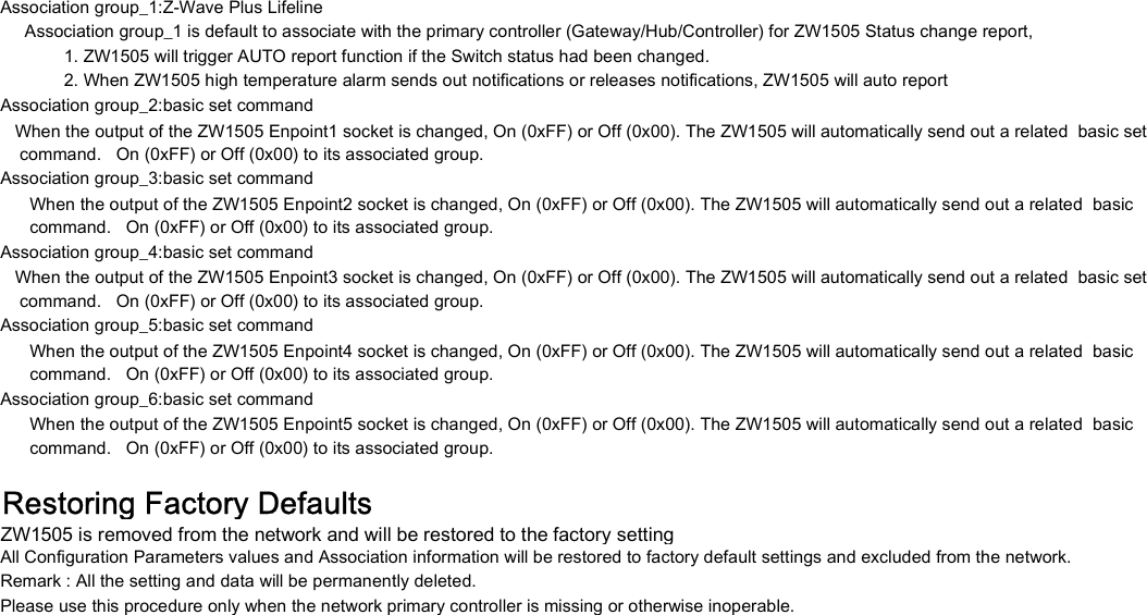 Association group_1:Z-Wave Plus Lifeline     Association group_1 is default to associate with the primary controller (Gateway/Hub/Controller) for ZW1505 Status change report,              1. ZW1505 will trigger AUTO report function if the Switch status had been changed.             2. When ZW1505 high temperature alarm sends out notifications or releases notifications, ZW1505 will auto reportAssociation group_2:basic set command    command.   On (0xFF) or Off (0x00) to its associated group.Association group_3:basic set command      command.   On (0xFF) or Off (0x00) to its associated group.Association group_4:basic set command    command.   On (0xFF) or Off (0x00) to its associated group.Association group_5:basic set command      command.   On (0xFF) or Off (0x00) to its associated group.Association group_6:basic set command      command.   On (0xFF) or Off (0x00) to its associated group.Restoring Factory DefaultsZW1505 is removed from the network and will be restored to the factory settingAll Configuration Parameters values and Association information will be restored to factory default settings and excluded from the network.Remark : All the setting and data will be permanently deleted.Please use this procedure only when the network primary controller is missing or otherwise inoperable.      When the output of the ZW1505 Enpoint4 socket is changed, On (0xFF) or Off (0x00). The ZW1505 will automatically send out a related  basic      When the output of the ZW1505 Enpoint5 socket is changed, On (0xFF) or Off (0x00). The ZW1505 will automatically send out a related  basic   When the output of the ZW1505 Enpoint1 socket is changed, On (0xFF) or Off (0x00). The ZW1505 will automatically send out a related  basic set      When the output of the ZW1505 Enpoint2 socket is changed, On (0xFF) or Off (0x00). The ZW1505 will automatically send out a related  basic   When the output of the ZW1505 Enpoint3 socket is changed, On (0xFF) or Off (0x00). The ZW1505 will automatically send out a related  basic set