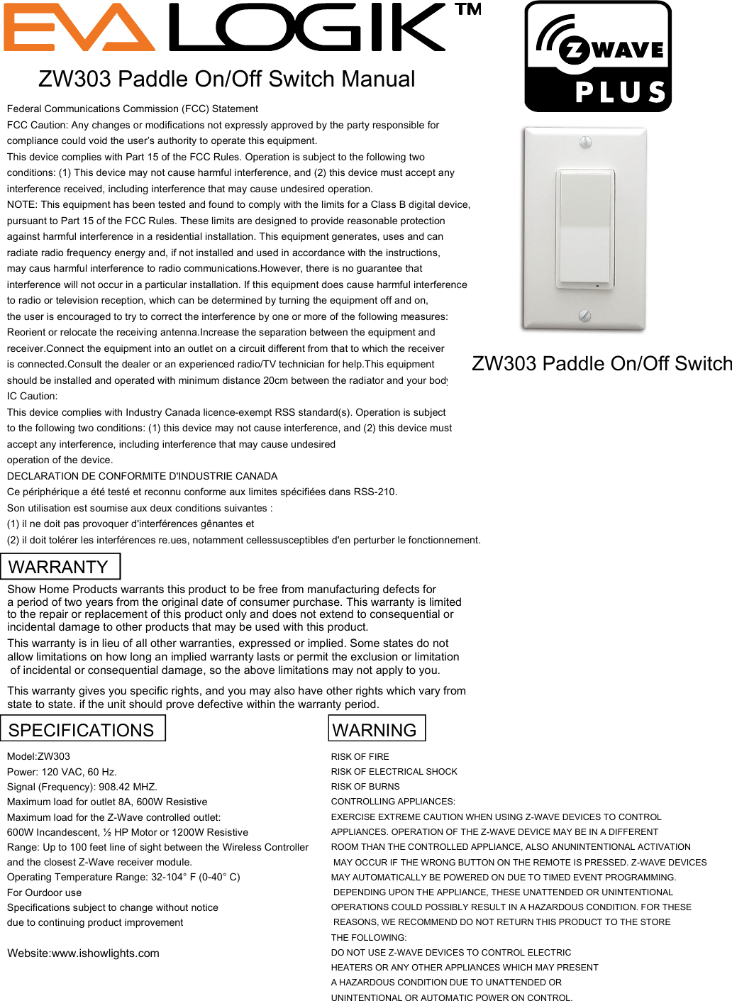 Federal Communications Commission (FCC) StatementFCC Caution: Any changes or modifications not expressly approved by the party responsible forcompliance could void the user&rsquo;s authority to operate this equipment.This device complies with Part 15 of the FCC Rules. Operation is subject to the following twoconditions: (1) This device may not cause harmful interference, and (2) this device must accept anyinterference received, including interference that may cause undesired operation.NOTE: This equipment has been tested and found to comply with the limits for a Class B digital device,pursuant to Part 15 of the FCC Rules. These limits are designed to provide reasonable protectionagainst harmful interference in a residential installation. This equipment generates, uses and canradiate radio frequency energy and, if not installed and used in accordance with the instructions,may caus harmful interference to radio communications.However, there is no guarantee thatinterference will not occur in a particular installation. If this equipment does cause harmful interferenceto radio or television reception, which can be determined by turning the equipment off and on,the user is encouraged to try to correct the interference by one or more of the following measures:Reorient or relocate the receiving antenna.Increase the separation between the equipment andreceiver.Connect the equipment into an outlet on a circuit different from that to which the receiveris connected.Consult the dealer or an experienced radio/TV technician for help.This equipmentshould be installed and operated with minimum distance 20cm between the radiator and your body.IC Caution:This device complies with Industry Canada licence-exempt RSS standard(s). Operation is subjectto the following two conditions: (1) this device may not cause interference, and (2) this device mustaccept any interference, including interference that may cause undesiredoperation of the device.DECLARATION DE CONFORMITE D'INDUSTRIE CANADACe p&eacute;riph&eacute;rique a &eacute;t&eacute; test&eacute; et reconnu conforme aux limites sp&eacute;cifi&eacute;es dans RSS-210.Son utilisation est soumise aux deux conditions suivantes :(1) il ne doit pas provoquer d'interf&eacute;rences g&ecirc;nantes et(2) il doit tol&eacute;rer les interf&eacute;rences re.ues, notamment cellessusceptibles d'en perturber le fonctionnement.ZW303 Paddle On/Off Switch ManualZW303 Paddle On/Off SwitchWARRANTYShow Home Products warrants this product to be free from manufacturing defects for a period of two years from the original date of consumer purchase. This warranty is limited to the repair or replacement of this product only and does not extend to consequential orincidental damage to other products that may be used with this product. This warranty is in lieu of all other warranties, expressed or implied. Some states do not allow limitations on how long an implied warranty lasts or permit the exclusion or limitation of incidental or consequential damage, so the above limitations may not apply to you. This warranty gives you specific rights, and you may also have other rights which vary from state to state. if the unit should prove defective within the warranty period.SPECIFICATIONS   WARNINGModel:ZW303RISK OF FIREPower: 120 VAC, 60 Hz.RISK OF ELECTRICAL SHOCKSignal (Frequency): 908.42 MHZ.RISK OF BURNSMaximum load for outlet 8A, 600W ResistiveCONTROLLING APPLIANCES:Maximum load for the Z-Wave controlled outlet:EXERCISE EXTREME CAUTION WHEN USING Z-WAVE DEVICES TO CONTROL 600W Incandescent, &frac12; HP Motor or 1200W ResistiveAPPLIANCES. OPERATION OF THE Z-WAVE DEVICE MAY BE IN A DIFFERENTRange: Up to 100 feet line of sight between the Wireless ControllerROOM THAN THE CONTROLLED APPLIANCE, ALSO ANUNINTENTIONAL ACTIVATIONand the closest Z-Wave receiver module. MAY OCCUR IF THE WRONG BUTTON ON THE REMOTE IS PRESSED. Z-WAVE DEVICESOperating Temperature Range: 32-104&deg; F (0-40&deg; C)MAY AUTOMATICALLY BE POWERED ON DUE TO TIMED EVENT PROGRAMMING. For Ourdoor use  DEPENDING UPON THE APPLIANCE, THESE UNATTENDED OR UNINTENTIONAL Specifications subject to change without noticeOPERATIONS COULD POSSIBLY RESULT IN A HAZARDOUS CONDITION. FOR THESEdue to continuing product improvement REASONS, WE RECOMMEND DO NOT RETURN THIS PRODUCT TO THE STORE THE FOLLOWING:Website:www.ishowlights.comDO NOT USE Z-WAVE DEVICES TO CONTROL ELECTRIC HEATERS OR ANY OTHER APPLIANCES WHICH MAY PRESENT A HAZARDOUS CONDITION DUE TO UNATTENDED OR UNINTENTIONAL OR AUTOMATIC POWER ON CONTROL.