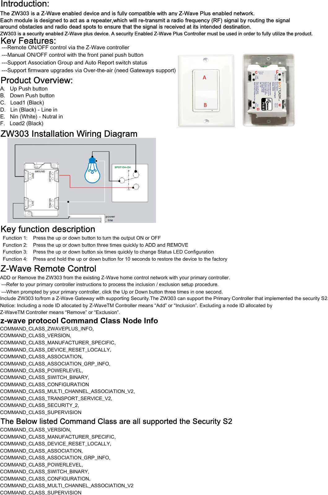 Introduction:The ZW303 is a Z-Wave enabled device and is fully compatible with any Z-Wave Plus enabled network.around obstacles and radio dead spots to ensure that the signal is received at its intended destination.ZW303 is a security enabled Z-Wave plus device. A security Enabled Z-Wave Plus Controller must be used in order to fully utilize the product.Key Features: ---Remote ON/OFF control via the Z-Wave controller ---Manual ON/OFF control with the front panel push button ---Support Association Group and Auto Report switch status ---Support firmware upgrades via Over-the-air (need Gateways support)Product Overview:A.   Up Push buttonB.   Down Push buttonC.   Load1 (Black) D.   Lin (Black) - Line inE.   Nin (White) - Nutral inF.   Load2 (Black)  ZW303 Installation Wiring DiagramKey function description  Function 1:    Press the up or down button to turn the output ON or OFF  Function 2:    Press the up or down button three times quickly to ADD and REMOVEEach module is designed to act as a repeater,which will re-transmit a radio frequency (RF) signal by routing the signalABF  Function 2:    Press the up or down button three times quickly to ADD and REMOVE  Function 3:    Press the up or down button six times quickly to change Status LED Configuration  Function 4:    Press and hold the up or down button for 10 seconds to restore the device to the factoryZ-Wave Remote ControlADD or Remove the ZW303 from the existing Z-Wave home control network with your primary controller. ---Refer to your primary controller instructions to process the inclusion / exclusion setup procedure.Include ZW303 to/from a Z-Wave Gateway with supporting Security.The ZW303 can support the Primary Controller that implemented the security S2.Notice: Including a node ID allocated by Z-WaveTM Controller means &ldquo;Add&rdquo; or &ldquo;Inclusion&rdquo;. Excluding a node ID allocated by Z-WaveTM Controller means &ldquo;Remove&rdquo; or &ldquo;Exclusion&rdquo;.z-wave protocol Command Class Node Info COMMAND_CLASS_ZWAVEPLUS_INFO,COMMAND_CLASS_VERSION,COMMAND_CLASS_MANUFACTURER_SPECIFIC,COMMAND_CLASS_DEVICE_RESET_LOCALLY,COMMAND_CLASS_ASSOCIATION,COMMAND_CLASS_ASSOCIATION_GRP_INFO,COMMAND_CLASS_POWERLEVEL,COMMAND_CLASS_SWITCH_BINARY,COMMAND_CLASS_CONFIGURATIONCOMMAND_CLASS_MULTI_CHANNEL_ASSOCIATION_V2,COMMAND_CLASS_TRANSPORT_SERVICE_V2,COMMAND_CLASS_SECURITY_2,COMMAND_CLASS_SUPERVISIONThe Below listed Command Class are all supported the Security S2COMMAND_CLASS_VERSION,COMMAND_CLASS_MANUFACTURER_SPECIFIC,COMMAND_CLASS_DEVICE_RESET_LOCALLY,COMMAND_CLASS_ASSOCIATION,COMMAND_CLASS_ASSOCIATION_GRP_INFO,COMMAND_CLASS_POWERLEVEL,COMMAND_CLASS_SWITCH_BINARY,COMMAND_CLASS_CONFIGURATION,COMMAND_CLASS_MULTI_CHANNEL_ASSOCIATION_V2 ---When prompted by your primary controller, click the Up or Down button three times in one second.COMMAND_CLASS_MULTI_CHANNEL_ASSOCIATION_V2COMMAND_CLASS_SUPERVISION