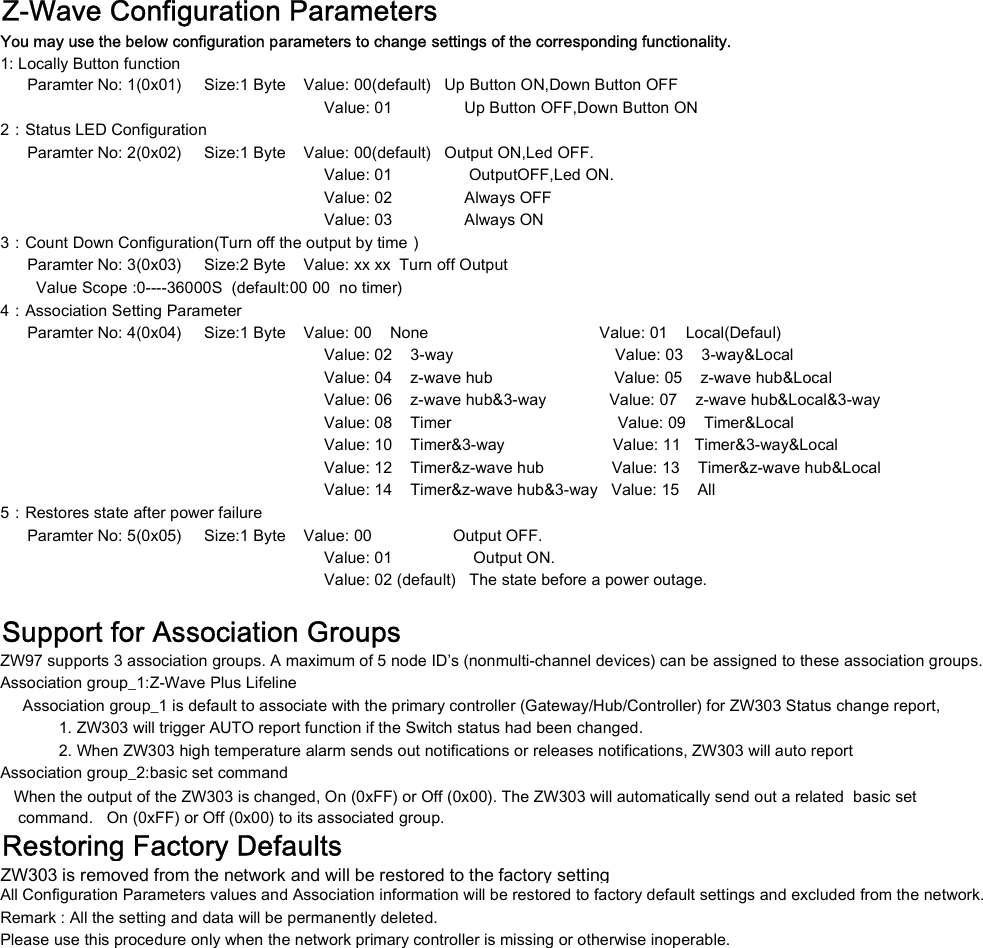 Z-Wave Configuration Parameters1: Locally Button function      Paramter No: 1(0x01)     Size:1 Byte    Value: 00(default)   Up Button ON,Down Button OFF                                                                        Value: 01                Up Button OFF,Down Button ON2：Status LED Configuration      Paramter No: 2(0x02)     Size:1 Byte    Value: 00(default)   Output ON,Led OFF.                                                                        Value: 01                 OutputOFF,Led ON.                                                                        Value: 02                Always OFF                                                                        Value: 03                Always ON3：Count Down Configuration(Turn off the output by time）      Paramter No: 3(0x03)     Size:2 Byte    Value: xx xx  Turn off Output        Value Scope :0----36000S  (default:00 00  no timer)4：Association Setting Parameter      Paramter No: 4(0x04)     Size:1 Byte    Value: 00    None                                      Value: 01    Local(Defaul)                                                                        Value: 02    3-way                                    Value: 03    3-way&amp;Local                                                                        Value: 04    z-wave hub                           Value: 05    z-wave hub&amp;Local                                                                        Value: 06    z-wave hub&amp;3-way              Value: 07    z-wave hub&amp;Local&amp;3-way                                                                        Value: 08    Timer                                     Value: 09    Timer&amp;Local                                                                        Value: 10    Timer&amp;3-way                        Value: 11   Timer&amp;3-way&amp;Local                                                                        Value: 12    Timer&amp;z-wave hub               Value: 13    Timer&amp;z-wave hub&amp;Local                                                                        Value: 14    Timer&amp;z-wave hub&amp;3-way   Value: 15    All5：Restores state after power failure      Paramter No: 5(0x05)     Size:1 Byte    Value: 00                  Output OFF.                                                                        Value: 01                  Output ON.                                                                        Value: 02 (default)   The state before a power outage.Support for Association GroupsZW97 supports 3 association groups. A maximum of 5 node ID&rsquo;s (nonmulti-channel devices) can be assigned to these association groups.Association group_1:Z-Wave Plus Lifeline     Association group_1 is default to associate with the primary controller (Gateway/Hub/Controller) for ZW303 Status change report,              1. ZW303 will trigger AUTO report function if the Switch status had been changed.             2. When ZW303 high temperature alarm sends out notifications or releases notifications, ZW303 will auto reportYou may use the below configuration parameters to change settings of the corresponding functionality.             2. When ZW303 high temperature alarm sends out notifications or releases notifications, ZW303 will auto reportAssociation group_2:basic set command    command.   On (0xFF) or Off (0x00) to its associated group.Restoring Factory DefaultsZW303 is removed from the network and will be restored to the factory settingAll Configuration Parameters values and Association information will be restored to factory default settings and excluded from the network.Remark : All the setting and data will be permanently deleted.Please use this procedure only when the network primary controller is missing or otherwise inoperable.   When the output of the ZW303 is changed, On (0xFF) or Off (0x00). The ZW303 will automatically send out a related  basic set
