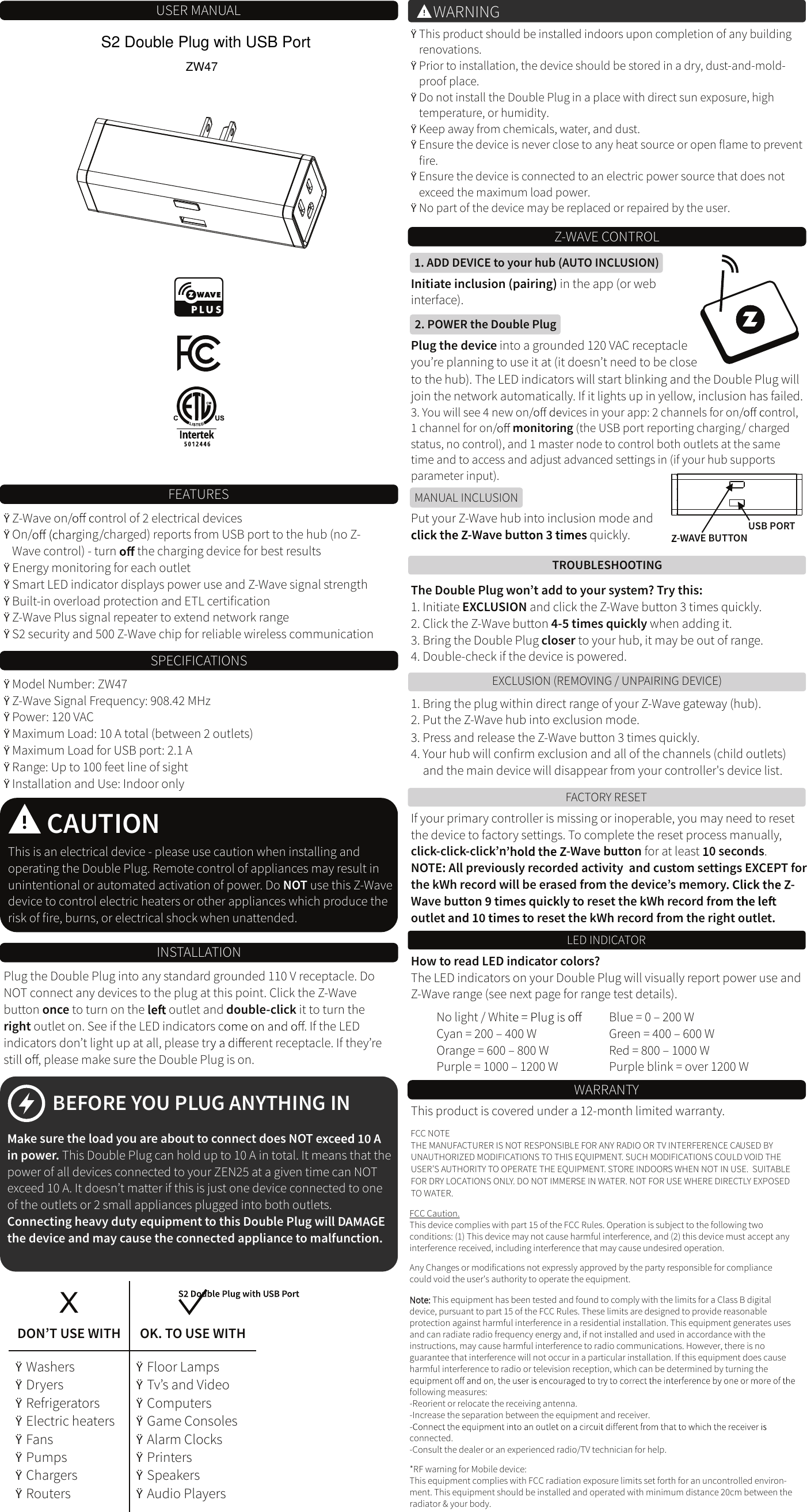 USER MANUAL&Yuml;Z-Wave on/ ontrol of 2 electrical devices&Yuml;On/ ging/charged) reports from USB port to the hub (no Z-Wave control) - turn   the charging device for best results&Yuml;Energy monitoring for each outlet&Yuml;Smart LED indicator displays power use and Z-Wave signal strength&Yuml;Built-in overload protection and ETL certiﬁcation&Yuml;Z-Wave Plus signal repeater to extend network range&Yuml;S2 security and 500 Z-Wave chip for reliable wireless communication&Yuml;Model Number: ZW47&Yuml;Z-Wave Signal Frequency: 908.42 MHz&Yuml;Power: 120 VAC&Yuml;Maximum Load: 10 A total (between 2 outlets)&Yuml;Maximum Load for USB port: 2.1 A&Yuml;Range: Up to 100 feet line of sight &Yuml;Installation and Use: Indoor onlyFEATURESSPECIFICATIONSCAUTIONThis is an electrical device - please use caution when installing and operating the Double Plug. Remote control of appliances may result in unintentional or automated activation of power. Do NOT use this Z-Wave device to control electric heaters or other appliances which produce the risk of ﬁre, burns, or electrical shock when unattended.INSTALLATIONPlug the Double Plug into any standard grounded 110 V receptacle. Do NOT connect any devices to the plug at this point. Click the Z-Wave button once to turn on the   outlet and double-click it to turn the right outlet on. See if the LED indicators c . If the LED indicators don&rsquo;t light up at all, please tr erent receptacle. If they&rsquo;re s , please make sure the Double Plug is on.BEFORE YOU PLUG ANYTHING INe sure the load you are about to connect does NOT e cin power. This   can hold up to 10 A in total. It means that the Double Plugpower of all devices connected to your ZEN25 at a given time can NOT exceed 10 A. It doesn&rsquo;t matter if this is just one device connected to one of the outlets or 2 small appliances plugged into both outlets.Connecting heavy duty equipment to this Double Plug will D GE the device and may cause the connected appliance to malfunction.DON&rsquo;T USE WITH OK. TO USE WITH &Yuml;Washers&Yuml;Dryers&Yuml;Refrigerators&Yuml;Electric heaters&Yuml;Fans&Yuml;Pumps&Yuml;Chargers&Yuml;Routers&Yuml;Floor Lamps&Yuml;Tv&rsquo;s and Video&Yuml;Computers&Yuml;Game Consoles&Yuml;Alarm Clocks&Yuml;Printers&Yuml;Speakers&Yuml;Audio PlayersX&Yuml;This product should be installed indoors upon completion of any building renovations.&Yuml;Prior to installation, the device should be stored in a dry, dust-and-mold-proof place.&Yuml;Do not install the Double Plug in a place with direct sun exposure, high temperature, or humidity.&Yuml;Keep away from chemicals, water, and dust.&Yuml;Ensure the device is never close to any heat source or open ﬂame to prevent ﬁre.&Yuml;Ensure the device is connected to an electric power source that does not exceed the maximum load power.&Yuml;No part of the device may be replaced or repaired by the user.WARNING1. Bring the plug within direct range of your Z-Wave gateway (hub).2. Put the Z-Wave hub into exclusion mode.3. Press and release the Z-Wave button 3 times quickly.4. Your hub will conﬁrm exclusion and all of the channels (child outlets) and the main device will disappear from your controller's device list.EXCLUSION (REMOVING / UNPAIRING DEVICE)FACTORY RESETTROUBLESHOOTINGThe Double Plug won&rsquo;t add to your system? Try this:1. Initiate EXCLUSION and click the Z-Wave button 3 times quickly.2. Click the Z-Wave button 4-5 times quickly when adding it.3. Bring the Double Plug closer to your hub, it may be out of range.4. Double-check if the device is powered.If your primary controller is missing or inoperable, you may need to reset the device to factory settings. To complete the reset process manually, click-click-click&rsquo;n -Wave button for at least  0 seconds.NOTE: All previously recorded activity  EXCEPT for  and custom settings the kWh record will be erased from the device&rsquo;s memory -Wave butt o reset the kWh record froutle o reset the kWh record from the right outlet.WARRANTYThis product is covered under a 12-month limited warranty. FCC NOTETHE MANUFACTURER IS NOT RESPONSIBLE FOR ANY RADIO OR TV INTERFERENCE CAUSED BY UNAUTHORIZED MODIFICATIONS TO THIS EQUIPMENT. SUCH MODIFICATIONS COULD VOID THE USER&rsquo;S AUTHORITY TO OPERATE THE EQUIPMENT. STORE INDOORS WHEN NOT IN USE.  SUITABLE FOR DRY LOCATIONS ONLY. DO NOT IMMERSE IN WATER. NOT FOR USE WHERE DIRECTLY EXPOSED TO WATER.MANUAL INCLUSION2. POWER the Double PlugADD DEVICE to your hub (AUTO INCLUSION)Initiate inclusion (pairing) in the app (or web interface).Plug the device into a grounded 120 VAC receptacle you&rsquo;re planning to use it at (it doesn&rsquo;t need to be closePut your Z-Wave hub into inclusion mode and -Wave butt  quickly. -WAVE BUTTONto the hub). The LED indicators will start blinking and the Double Plug will join the network automatically. If it lights up in yellow, inclusion has failed.3. You will see 4 new on/ vices in your app: 2 channels for on/ ontrol, 1 channel for on/ monitoring (the USB port reporting charging/ charged status, no control), and 1 master node to control both outlets at the same time and to access and adjust advanced settings in (if your hub supports parameter input).USB PORTNo light / WhitCyan = 200 &ndash; 400 WOrange = 600 &ndash; 800 WPurple = 1000 &ndash; 1200 WBlue = 0 &ndash; 200 WGreen = 400 &ndash; 600 WRed = 800 &ndash; 1000 WPurple blink = over 1200 WLED INDICATORHow to read LED indicator colors?The LED indicators on your Double Plug will visually report power use and Z-Wave range (see next page for range test details).Z-WAVE CONTROLFCC Caution.This device complies with part 15 of the FCC Rules. Operation is subject to the following two conditions: (1) This device may not cause harmful interference, and (2) this device must accept any interference received, including interference that may cause undesired operation.Any Changes or modifications not expressly approved by the party responsible for compliance could void the user's authority to operate the equipment.Note: This equipment has been tested and found to comply with the limits for a Class B digital device, pursuant to part 15 of the FCC Rules. These limits are designed to provide reasonable protection against harmful interference in a residential installation. This equipment generates uses and can radiate radio frequency energy and, if not installed and used in accordance with the instructions, may cause harmful interference to radio communications. However, there is no guarantee that interference will not occur in a particular installation. If this equipment does cause harmful interference to radio or television reception, which can be determined by turning the following measures:-Reorient or relocate the receiving antenna.-Increase the separation between the equipment and receiver.connected.-Consult the dealer or an experienced radio/TV technician for help.*RF warning for Mobile device:This equipment complies with FCC radiation exposure limits set forth for an uncontrolled environ-ment. This equipment should be installed and operated with minimum distance 20cm between the radiator &amp; your body.ZW47S2 Double Plug with USB Port