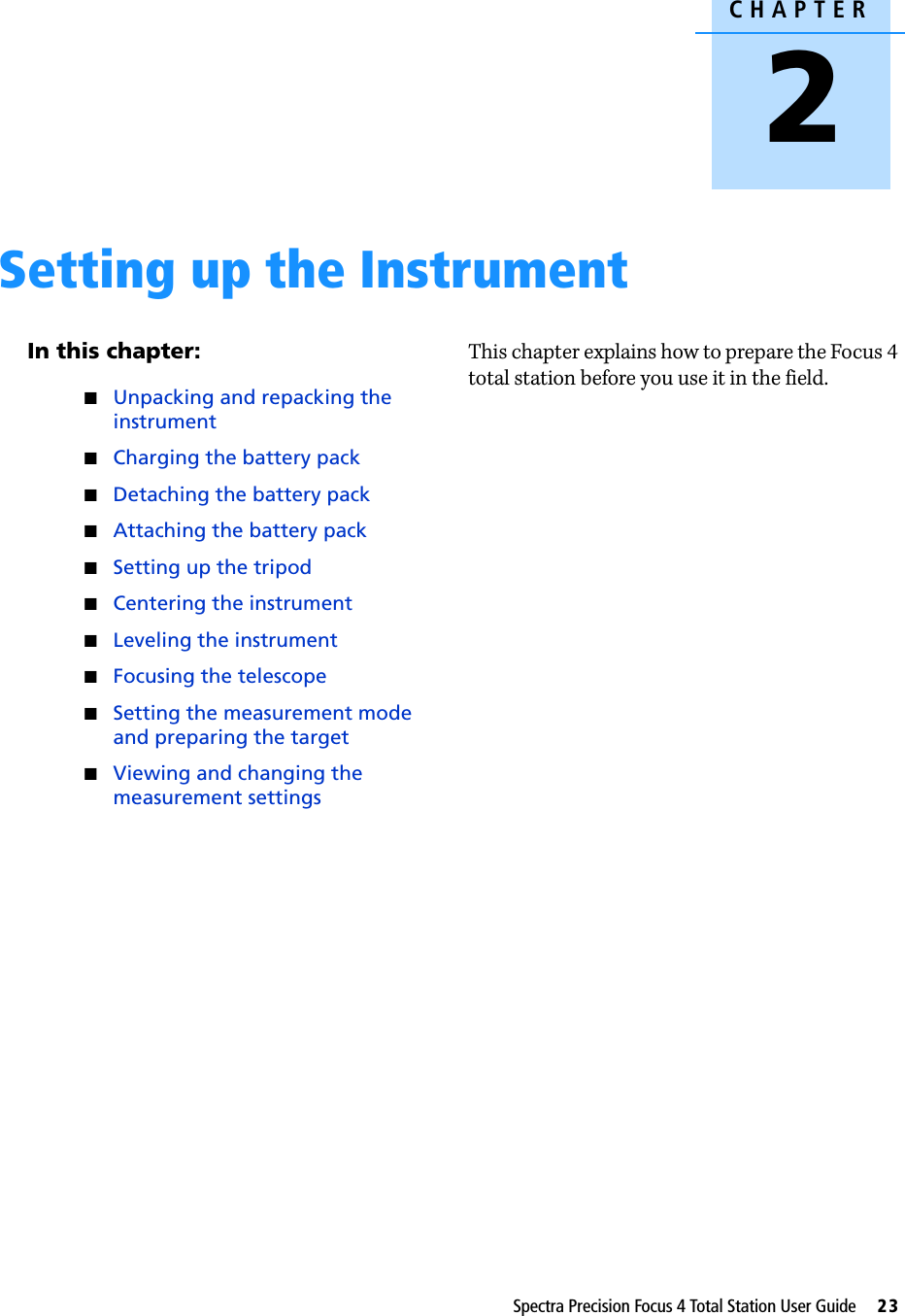 CHAPTER2Spectra Precision Focus 4 Total Station User Guide     23Setting up the Instrument 2In this chapter:QUnpacking and repacking the instrumentQCharging the battery packQDetaching the battery packQAttaching the battery packQSetting up the tripodQCentering the instrumentQLeveling the instrumentQFocusing the telescopeQSetting the measurement mode and preparing the targetQViewing and changing the measurement settingsThis chapter explains how to prepare the Focus 4 total station before you use it in the field.