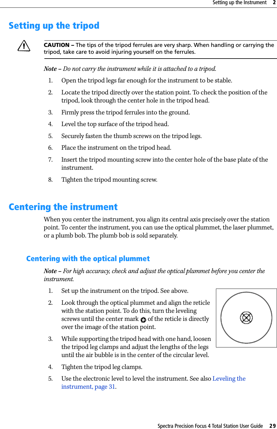 Spectra Precision Focus 4 Total Station User Guide     29Setting up the Instrument     2Setting up the tripodCCAUTION – The tips of the tripod ferrules are very sharp. When handling or carrying the tripod, take care to avoid injuring yourself on the ferrules.Note – Do not carry the instrument while it is attached to a tripod.1. Open the tripod legs far enough for the instrument to be stable.2. Locate the tripod directly over the station point. To check the position of the tripod, look through the center hole in the tripod head.3. Firmly press the tripod ferrules into the ground.4. Level the top surface of the tripod head.5. Securely fasten the thumb screws on the tripod legs.6. Place the instrument on the tripod head.7. Insert the tripod mounting screw into the center hole of the base plate of the instrument.8. Tighten the tripod mounting screw.Centering the instrumentWhen you center the instrument, you align its central axis precisely over the station point. To center the instrument, you can use the optical plummet, the laser plummet, or a plumb bob. The plumb bob is sold separately.Centering with the optical plummetNote – For high accuracy, check and adjust the optical plummet before you center the instrument. 1. Set up the instrument on the tripod. See above.2. Look through the optical plummet and align the reticle with the station point. To do this, turn the leveling screws until the center mark   of the reticle is directly over the image of the station point.3. While supporting the tripod head with one hand, loosen the tripod leg clamps and adjust the lengths of the legs until the air bubble is in the center of the circular level. 4. Tighten the tripod leg clamps.5. Use the electronic level to level the instrument. See also Leveling the instrument, page 31. 