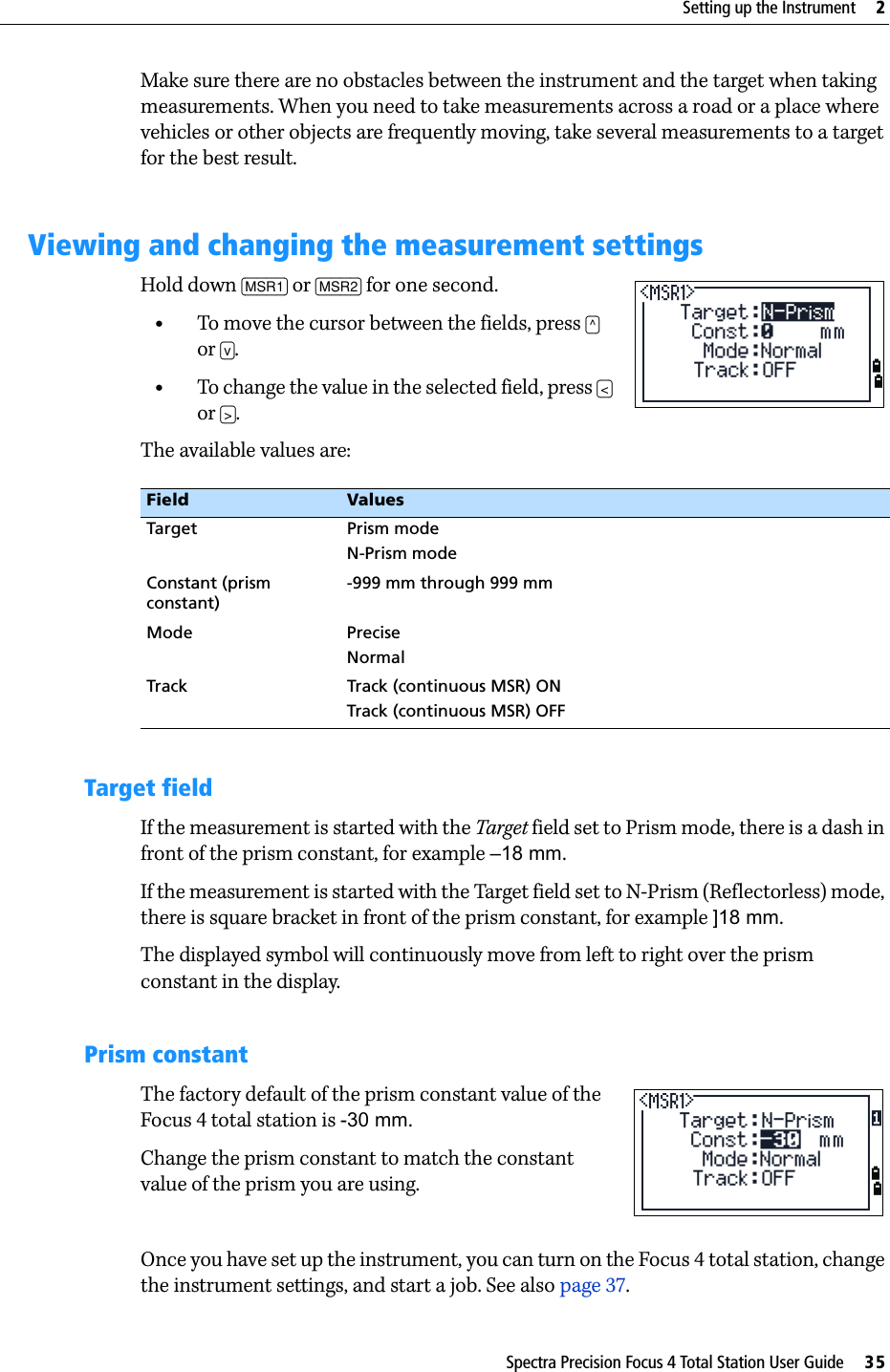 Spectra Precision Focus 4 Total Station User Guide     35Setting up the Instrument     2Make sure there are no obstacles between the instrument and the target when taking measurements. When you need to take measurements across a road or a place where vehicles or other objects are frequently moving, take several measurements to a target for the best result.Viewing and changing the measurement settingsHold down [MSR1] or [MSR2] for one second.•To move the cursor between the fields, press [^] or [v].•To change the value in the selected field, press [&lt;] or [&gt;].The available values are:Target fieldIf the measurement is started with the Target field set to Prism mode, there is a dash in front of the prism constant, for example –18 mm.If the measurement is started with the Target field set to N-Prism (Reflectorless) mode, there is square bracket in front of the prism constant, for example ]18 mm.The displayed symbol will continuously move from left to right over the prism constant in the display.Prism constantThe factory default of the prism constant value of the Focus 4 total station is -30 mm.Change the prism constant to match the constant value of the prism you are using. Once you have set up the instrument, you can turn on the Focus 4 total station, change the instrument settings, and start a job. See also page 37.Field ValuesTarget Prism modeN-Prism modeConstant (prism constant)-999 mm through 999 mmMode PreciseNormalTrack Track (continuous MSR) ONTrack (continuous MSR) OFF