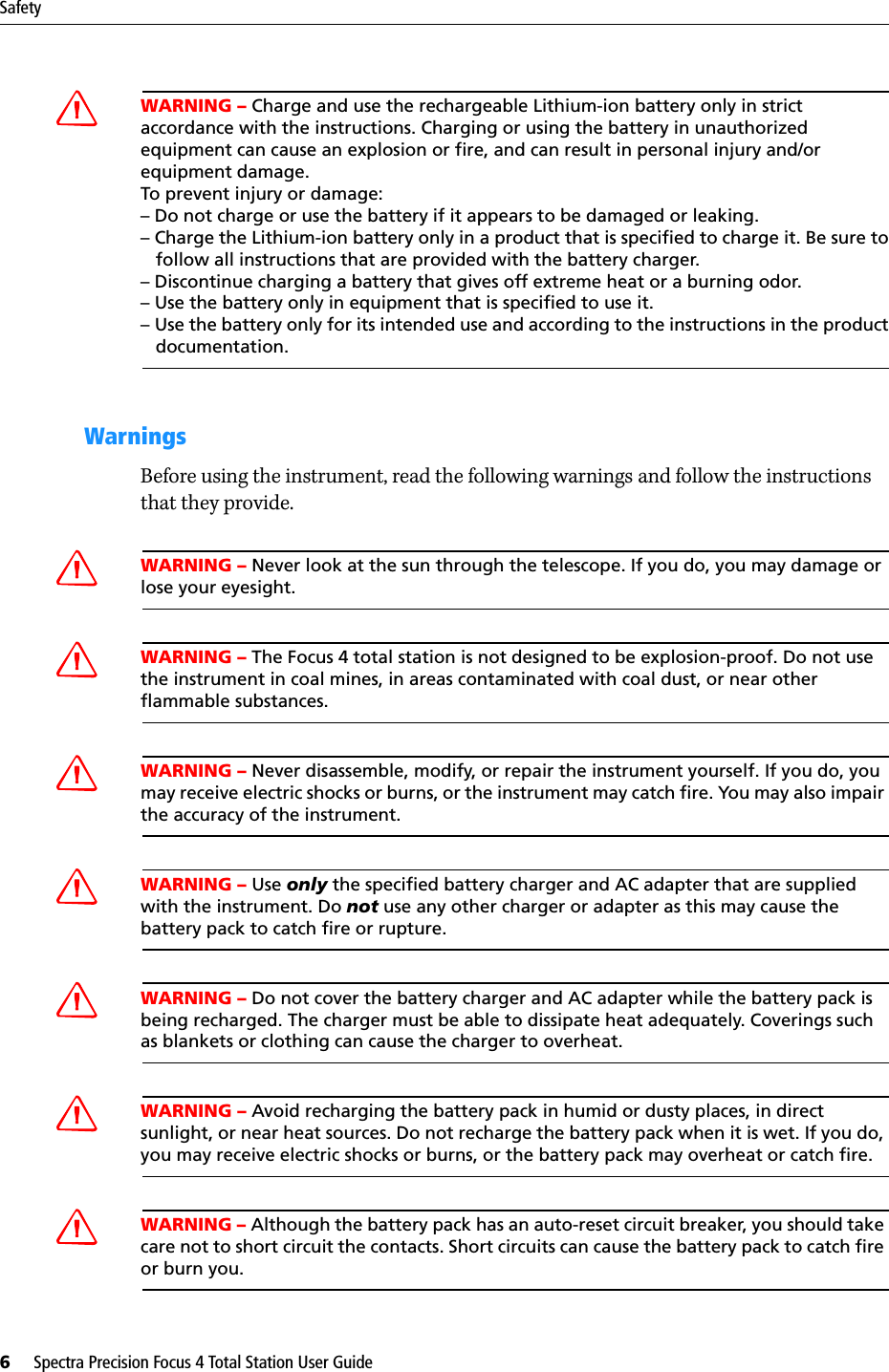 Safety6     Spectra Precision Focus 4 Total Station User GuideCWARNING – Charge and use the rechargeable Lithium-ion battery only in strict accordance with the instructions. Charging or using the battery in unauthorized equipment can cause an explosion or fire, and can result in personal injury and/or equipment damage. To prevent injury or damage: – Do not charge or use the battery if it appears to be damaged or leaking.– Charge the Lithium-ion battery only in a product that is specified to charge it. Be sure to   follow all instructions that are provided with the battery charger. – Discontinue charging a battery that gives off extreme heat or a burning odor.– Use the battery only in equipment that is specified to use it. – Use the battery only for its intended use and according to the instructions in the product   documentation.WarningsBefore using the instrument, read the following warnings and follow the instructions that they provide.CWARNING – Never look at the sun through the telescope. If you do, you may damage or lose your eyesight.CWARNING – The Focus 4 total station is not designed to be explosion-proof. Do not use the instrument in coal mines, in areas contaminated with coal dust, or near other flammable substances.CWARNING – Never disassemble, modify, or repair the instrument yourself. If you do, you may receive electric shocks or burns, or the instrument may catch fire. You may also impair the accuracy of the instrument.CWARNING – Use only the specified battery charger and AC adapter that are supplied with the instrument. Do not use any other charger or adapter as this may cause the battery pack to catch fire or rupture.CWARNING – Do not cover the battery charger and AC adapter while the battery pack is being recharged. The charger must be able to dissipate heat adequately. Coverings such as blankets or clothing can cause the charger to overheat.CWARNING – Avoid recharging the battery pack in humid or dusty places, in direct sunlight, or near heat sources. Do not recharge the battery pack when it is wet. If you do, you may receive electric shocks or burns, or the battery pack may overheat or catch fire.CWARNING – Although the battery pack has an auto-reset circuit breaker, you should take care not to short circuit the contacts. Short circuits can cause the battery pack to catch fire or burn you.