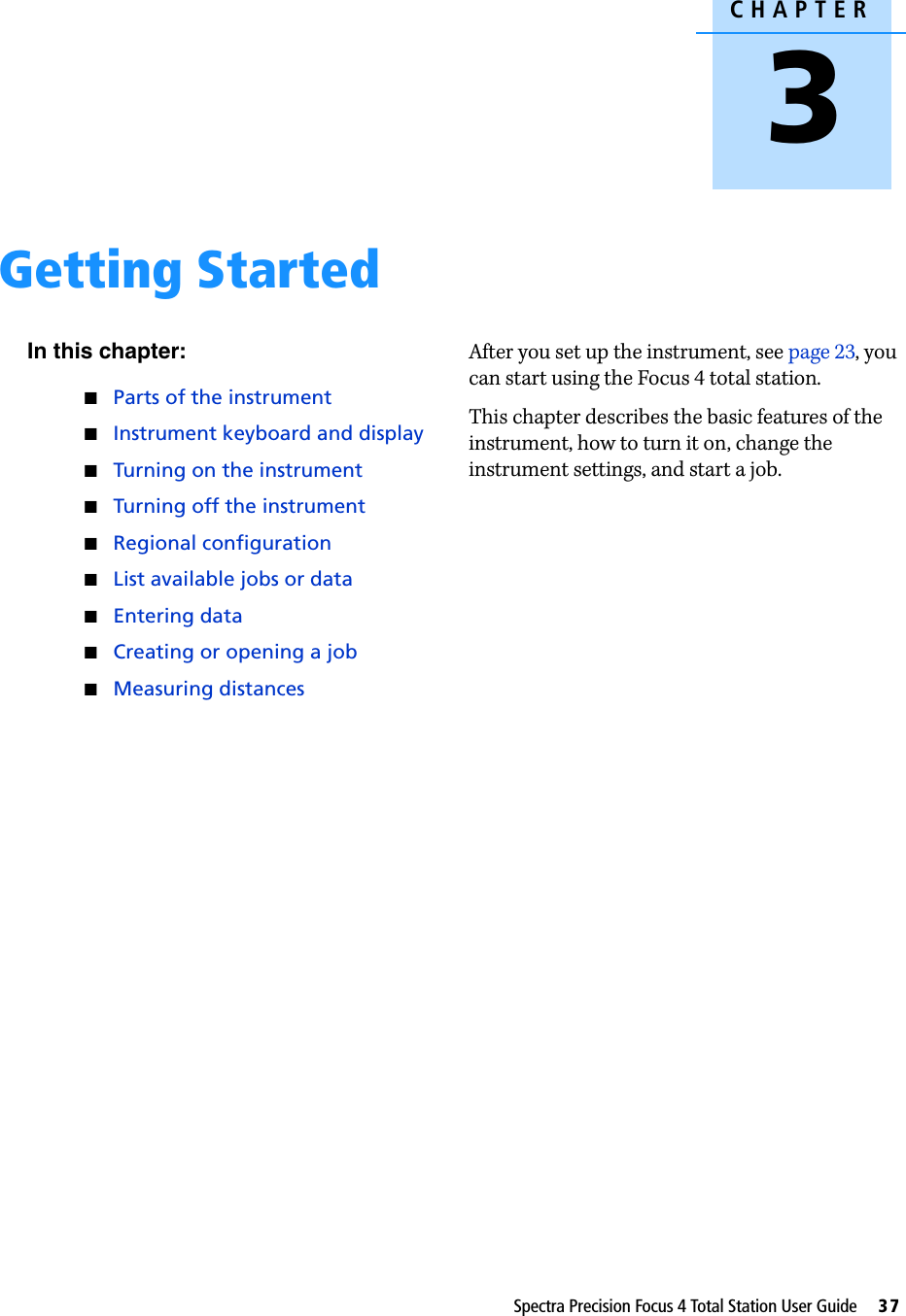 CHAPTER3Spectra Precision Focus 4 Total Station User Guide     37Getting Started 3In this chapter:QParts of the instrumentQInstrument keyboard and displayQTurning on the instrumentQTurning off the instrumentQRegional configurationQList available jobs or dataQEntering dataQCreating or opening a jobQMeasuring distancesAfter you set up the instrument, see page 23, you can start using the Focus 4 total station. This chapter describes the basic features of the instrument, how to turn it on, change the instrument settings, and start a job. 